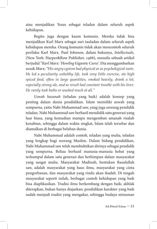 atau menjadikan Yesus sebagai teladan dalam seluruh aspek
kehidupan.
Begitu juga dengan kaum komunis. Mereka tidak bisa
menjadikan Karl Marx sebagai suri tauladan dalam seluruh aspek
kehidupan mereka. Orang komunis tidak akan mencontoh seluruh
perilaku Karl Marx. Paul Johnson, dalam bukunya, Intellectuals,
(New York: HarperRow Publisher, 1988), menulis sebuah artikel
berjudul ”Karl Marx: ’Howling Gigantic Curse’. Dia menggambarkan
sosok Marx: ”His angry egoism had physical as as psychological roots.
He led a peculiarity unhelthy life, took very little exercise, ate high
spiced food, often in large quantities, smoked heavily, drank a lot,
especially strong ale, and as result had constant trouble with his liver.
He rarely took baths or washed much at all.”
Uswah hasanah (teladan yang baik) adalah konsep yang
penting dalam dunia pendidikan. Islam memiliki uswah yang
sempurna, yaitu Nabi Muhammad saw, yang juga seorang pendidik
teladan. Nabi Muhammad saw berhasil mendidik satu generasi yang
luar biasa, yang kemudian mampu mengemban amanah risalah
kenabian, sehingga dalam waktu singkat, Islam telah tersebar dan
diamalkan di berbagai belahan dunia.
Nabi Muhammad adalah contoh, teladan yang mulia, teladan
yang lengkap bagi seorang Muslim. Dalam bidang pendidikan,
Nabi Muhammad saw telah membuktikan dirinya sebagai pendidik
yang sempurna. Beliau berhasil manusia-manusia hebat yang
terkumpul dalam satu generasi dan berhimpun dalam masyarakat
yang sangat mulia. Masyarakat Madinah, bentukan Rasulullah
saw, adalah masyarakat yang haus ilmu, masyarakat yang cinta
pengorbanan, dan masyarakat yang rindu akan ibadah. Di tengah
masyarakat seperti inilah, berbagai contoh kehidupan yang baik
bisa diaplikasikan. Tradisi ilmu berkembang dengan baik; akhlak
diterapkan, bukan hanya diajarkan; pendidikan karakter yang baik
sudah menjadi tradisi yang mengakar, sehingga budaya minuman
Ad-Dinul Islam ~ 11

 