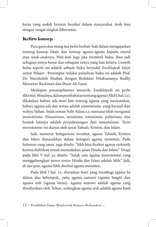 keras yang sudah berurat berakar dalam masyarakat Arab bisa
dengan sangat singkat diberantas.

Keliru konsep
Para guru dan orang tua perlu berhati-hati dalam mengajarkan
tentang konsep Islam dan konsep agama-agama kepada murid
atau anak-anaknya. Hati-hati juga jika membeli buku. Bisa jadi
sebagian isinya benar dan sebagian isinya yang lain keluru. Contoh
buku seperti ini adalah sebuah buku berjudul Ensiklopedi Islam
untuk Pelajar. Pemimpin redaksi penulisan buku ini adalah Prof.
Dr. Nurcholish Madjid, dengan Redaktur Pelaksananya Budhy
Munawar Rachman dan Ihsan Ali Fauzi.
Meskipun penampilannya menarik, Ensiklopedi ini perlu
dikritisi. Misalnya, dalam pembahasan tentang agama (Jilid I, hal.23),
dikatakan bahwa ada teori lain tentang agama yang menyatakan,
bahwa agama asli dan tertua adalah monoteisme, yang berasal dari
wahyu Tuhan. Sejak zaman Nabi Adam a.s. manusia telah menganut
monoteisme. Dinamisme, animisme, totemisme, politeisme, dan
bentuk lainnya adalah penyelewengan dari monoteisme. Teori
monoteisme ini dianut oleh umat Yahudi, Kristen, dan Islam.
Jadi, menurut ketegorisasi tersebut, agama Yahudi, Kristen
dan Islam dimasukkan dalam ketogori agama monoteis. Pada
halaman yang sama juga ditulis: ”Sikh bisa disebut agama sinkretik
karena didirikan untuk memadukan ajaan Hindu dan Islam.” Tetapi
pada Jilid V hal. 93 ditulis: ”Salah satu agama monoteisme yang
menggabungkan unsur-unsur Hindu dan Islam adalah Sikh.” Jadi,
di sini pun, agama Sikh disebut agama monoteis.
Pada Jilid I hal. 22, diuraikan teori yang membagi agama ke
dalam dua kelompok, yaitu agama samawi (agama langit) dan
agama ardi (agama bumi). Agama samawi adalah agama yang
diwahyukan oleh Tuhan, sedangkan agama ardi adalah agama hasil

 ~ Pendidikan Islam: Membentuk Manusia Berkarakter ...

 