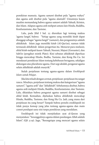 pemikiran manusia. Agama samawi disebut pula ”agama wahyu”
dan agama ardi disebut pula ”agama alamiah”. Umumnya kaum
muslim memandang bahwa agama samawi adalah Yahudi, Kristen,
dan Islam. Adapun agama ardi meliputi antara lain Hindu, Buddha,
Konfusianisme, dan Taoisme.
Lalu, pada Jilid I hal. 25 diuraikan lagi tentang makna
’agama langit’, bahwa: ”Setiap agama yang memiliki kitab dapat
dianggap sebagai ”agama langit” (samawi), dan penganutnya adalah
ahlulkitab. Islam juga memiliki kitab (Al-Qur’an), namun tidak
termasuk ahlulkitab dalam pengertian itu. Menurut para mufassir,
ahlul kitab meliputi kaum Yahudi, Nasrani, Majusi (Zoroaster), dan
Sabi’in (pengikut mistik Plato). Kini sebutan ahlulkitab diperluas
hingga mencakup Hindu, Budha, Taoisme, dan Kong Hu Cu. Ini
mendasari pemikiran Islam tentang kebebasan beragama, sekaligus
dukungan atas pluralisme agama. Dari segi akidah, penganut agama
selain ahlulkitab adalah musyrik.”
Itulah penjelasan tentang agama-agama dalam Ensiklopedi
Islam untuk Pelajar. 	
Jika kita telaah dengan cermat, penjelasan-penjelasan itu sangat
rancu. Misalnya, penjelasan tentang makna dan kategorisasi ”agama
samawi”, ”agama ardi” dan ”ahlulkitab”. Sebelumnya disebut, bahwa
agama ardi meliputi Hindu, Buddha, Konfusianisme, dan Taoisme.
Lalu, dikatakan bahwa penganut agama samawi disebut sebagai
ahlul kitab. Kemudian, dijelaskan bahwa ahlulkitab mencakup
Hindu, Buddha, Taoisme, dan Kong Hu Cu. Jadi, yang mana dari
penjelasan itu yang benar? Tampak bahwa penulis ensiklopedi ini
tidak punya konsep yang jelas tentang agama-agama dan main
comot pendapat sana-sini tanpa pemikiran yang mendalam.
Ensiklopedi ini tidak menjelaskan ayat al-Quran yang
menyatakan: ”Sesungguhnya agama dalam pandangan Allah adalah
Islam”. (QS 3:19). Juga, ”Barangsiapa yang mencari agama selain

Ad-Dinul Islam ~ 13

 
