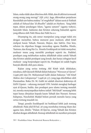 Islam, maka tidak akan diterima oleh Allah, dan di akhirat termasuk
orang-orang yang merugi.” (QS 3:85). Juga, dilewatkan penjelasan
Rasulullah saw bahwa makna ”al-maghdhub” dalam surat al-Fatihah
adalah al-Yahuud dan ”al-dhaallin” adalah an-Nashara. Yang lebih
tepat, dalam pandangan Islam, ”agama samawi” (agama wahyu),
hanyalah Islam. Judaisme dan Kristen sekarang bukanlah agama
yang dibawa oleh Nabi Musa dan Nabi Isa a.s.
Disamping itu, ada unsur manipulasi yang sangat tidak etis
dengan menyebut, bahwa menurut para mufassir, ahlul kitab
meliputi kaum Yahudi, Nasrani, Majusi, dan Sabi’in. Dan kini,
sebutan itu diperluas hingga mencakup agama Buddha, Hindu,
Taoisme, dan Kong Hu Cu. Penulis Ensiklopedi ini tidak menyebut,
mufassir mana yang memiliki pendapat seperti itu. Padahal,
pendapat yang melebarkan makna ahlulkitab selain untuk Yahudi
dan Kristen adalah pendapat yang lemah, dan hanya sebagian kecil
mufassir yang berpendapat seperti itu. Pendapat ini sudah begitu
banyak dikritik oleh para ulama.
Kajian yang serius tentang Ahl Kitab telah dilakukan,
misalnya, oleh Quraish Shihab dalam bukunya ”Wawasan al-Quran”
(1996:368) dan Dr. Muhammad Galib dalam bukunya ”Ahl Kitab
Makna dan Cakupannya” (1998:36-37), yang juga diterbitkan oleh
Paramadina. Buku Dr. M. Galib ini adalah disertasi doktornya di
IAIN Ciputat – sekarang menjadi UIN. Setelah mengkaji berbagai
ayat al-Quran, hadits, dan pendapat para ulama tentang masalah
ini, mereka menyimpulkan bahwa istilah ”Ahl Kitab” memang lebih
tepat hanya ditujukan kepada kaum Yahudi dan Nasrani. Semasa
hidupnya, Nurcholish Madjid belum pernah menulis karya yang
serius tentang masalah ini.
Tetapi, penulis Ensiklopedi ini berkhayal lebih jauh tentang
ahlulkitab. Pada jilid III hal. 38 yang membahas tentang Islam dan
agama lain, ditulis: ”Dalam Al-Qur’an, orang Yahudi dan Kristen
disebut dengan ahlulkitab. Konsep ahlulkitab ini memberi petunjuk
 ~ Pendidikan Islam: Membentuk Manusia Berkarakter ...

 
