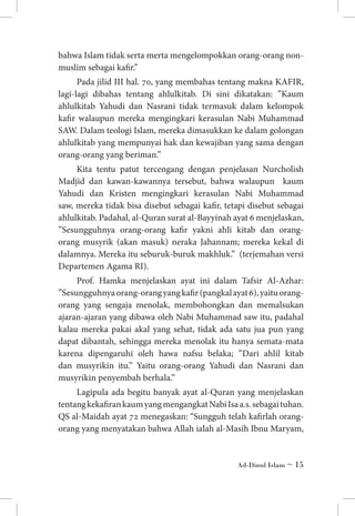 bahwa Islam tidak serta merta mengelompokkan orang-orang nonmuslim sebagai kafir.”
Pada jilid III hal. 70, yang membahas tentang makna KAFIR,
lagi-lagi dibahas tentang ahlulkitab. Di sini dikatakan: ”Kaum
ahlulkitab Yahudi dan Nasrani tidak termasuk dalam kelompok
kafir walaupun mereka mengingkari kerasulan Nabi Muhammad
SAW. Dalam teologi Islam, mereka dimasukkan ke dalam golongan
ahlulkitab yang mempunyai hak dan kewajiban yang sama dengan
orang-orang yang beriman.”
Kita tentu patut tercengang dengan penjelasan Nurcholish
Madjid dan kawan-kawannya tersebut, bahwa walaupun kaum
Yahudi dan Kristen mengingkari kerasulan Nabi Muhammad
saw, mereka tidak bisa disebut sebagai kafir, tetapi disebut sebagai
ahlulkitab. Padahal, al-Quran surat al-Bayyinah ayat 6 menjelaskan,
”Sesungguhnya orang-orang kafir yakni ahli kitab dan orangorang musyrik (akan masuk) neraka Jahannam; mereka kekal di
dalamnya. Mereka itu seburuk-buruk makhluk.” (terjemahan versi
Departemen Agama RI).
Prof. Hamka menjelaskan ayat ini dalam Tafsir Al-Azhar:
”Sesungguhnya orang-orang yang kafir (pangkal ayat 6), yaitu orangorang yang sengaja menolak, membohongkan dan memalsukan
ajaran-ajaran yang dibawa oleh Nabi Muhammad saw itu, padahal
kalau mereka pakai akal yang sehat, tidak ada satu jua pun yang
dapat dibantah, sehingga mereka menolak itu hanya semata-mata
karena dipengaruhi oleh hawa nafsu belaka; ”Dari ahlil kitab
dan musyrikin itu.” Yaitu orang-orang Yahudi dan Nasrani dan
musyrikin penyembah berhala.”
Lagipula ada begitu banyak ayat al-Quran yang menjelaskan
tentang kekafiran kaum yang mengangkat Nabi Isa a.s. sebagai tuhan.
QS al-Maidah ayat 72 menegaskan: “Sungguh telah kafirlah orangorang yang menyatakan bahwa Allah ialah al-Masih Ibnu Maryam,

Ad-Dinul Islam ~ 15

 