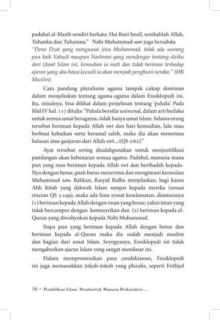padahal al-Masih sendiri berkata: Hai Bani Israil, sembahlah Allah,
Tuhanku dan Tuhanmu.” Nabi Muhammad saw juga bersabda:	
“Demi Dzat yang menguasai jiwa Muhammad, tidak ada seorang
pun baik Yahudi maupun Nashrani yang mendengar tentang diriku
dari Umat Islam ini, kemudian ia mati dan tidak beriman terhadap
ajaran yang aku bawa kecuali ia akan menjadi penghuni neraka.” (HR
Muslim)
Cara pandang pluralisme agama tampak cukup dominan
dalam menjelaskan tentang agama-agama dalam Ensiklopedi ini.
Itu, misalnya, bisa dilihat dalam penjelasan tentang ’pahala’. Pada
Jilid IV hal. 117 ditulis: ”Pahala bersifat universal, dalam arti berlaku
untuk semua umat beragama, tidak hanya umat Islam. Selama orang
tersebut beriman kepada Allah swt dan hari kemudian, lalu mau
berbuat kebaikan serta beramal saleh, maka dia akan menerima
balasan atau ganjaran dari Allah swt....(QS 2:62).”
Ayat tersebut sering disalahgunakan untuk menjustifikasi
pandangan akan kebenaran semua agama. Padahal, manusia mana
pun yang mau beriman kepada Allah swt dan beribadah kepadaNya dengan benar, pasti harus menerima dan mengimani kerasulan
Muhammad saw. Bahkan, Rasyid Ridha menjelaskan, bagi kaum
Ahli Kitab yang dakwah Islam sampai kepada mereka (sesuai
rincian QS 3:199), maka ada lima syarat keselamatan, diantaranya
(1) beriman kepada Allah dengan iman yang benar, yakni iman yang
tidak bercampur dengan kemusyrikan dan (2) beriman kepada alQuran yang diwahyukan kepada Nabi Muhammad.
Siapa pun yang beriman kepada Allah dengan benar dan
beriman kepada al-Quran maka dia sudah menjadi muslim
dan bagian dari umat Islam. Seyogyanya, Ensiklopedi ini tidak
mengaburkan ajaran Islam yang sangat mendasar ini.
Dalam mempromosikan para cendekiawan, Ensiklopedi
ini juga memasukkan tokoh-tokoh yang pluralis, seperti Frithjof

 ~ Pendidikan Islam: Membentuk Manusia Berkarakter ...

 