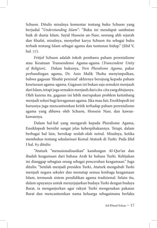Schuon. Ditulis misalnya komentar tentang buku Schuon yang
berjudul ”Understanding Islam”: ”Buku ini mendapat sambutan
baik di dunia Islam. Sayid Hussein an-Nasr, seorang ahli sejarah
dan filsafat, misalnya, menyebut karya Schuon itu sebagai buku
terbaik tentang Islam sebagai agama dan tuntunan hidup.” (Jilid V,
hal. 77).
Fritjof Schuon adalah tokoh pembawa paham perenialisme
atau Kesatuan Transendensi Agama-agama (Trancendent Unity
of Religion). Dalam bukunya, Tren Pluralisme Agama, pakar
perbandingan agama, Dr. Anis Malik Thoha menyimpulkan,
bahwa gagasan ‘filsafat perenial’ akhirnya berujung kepada paham
kesetaraan agama-agama. Gagasan ini bukan saja semakin menjauh
dari Islam, tetapi juga semakin menjauh dari cita-cita yang ditujunya.
Oleh karena itu, gagasan ini lebih merupakan problem ketimbang
menjadi solusi bagi keragaman agama. Jika mau fair, Ensiklopedi ini
harusnya juga mencantumkan kritik terhadap paham perenialisme
agama yang dibawa oleh Schuon, Hossein Nasr, dan kawankawannya.
Dalam hal-hal yang mengarah kepada Pluralisme Agama,
Ensiklopedi bersifat sangat jelas keberpihakannya. Tetapi, dalam
berbagai hal lain, bersikap seolah-olah netral. Misalnya, ketika
membahas tentang sekularisasi Kemal Ataturk di Turki. Pada Jilid
I hal. 83 ditulis:
”Ataturk ”menasionalisasikan” kandungan Al-Qur’an dan
ibadah keagamaan dari bahasa Arab ke bahasa Turki. Kebijakan
ini dianggap sebagian orang sebagai pencerahan keagamaan.” Juga
ditulis: ”Setelah menjadi presiden Turki, Ataturk mengubah Turki
menjadi negara sekuler dan menutup semua lembaga keagamaan
Islam, termasuk sistem pendidikan agama tradisional. Selain itu,
dalam upayanya untuk menyejajarkan budaya Turki dengan budaya
Barat, ia menganjurkan agar rakyat Turki mengenakan pakaian
Barat dan mencantumkan nama keluarga sebagaimana berlaku
Ad-Dinul Islam ~ 17

 