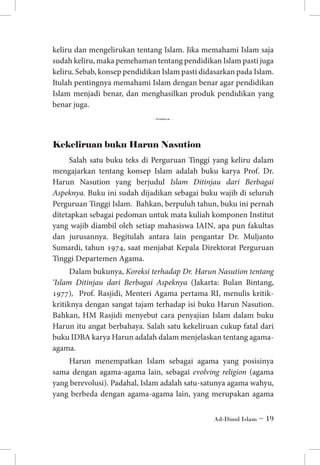 keliru dan mengelirukan tentang Islam. Jika memahami Islam saja
sudah keliru, maka pemehaman tentang pendidikan Islam pasti juga
keliru. Sebab, konsep pendidikan Islam pasti didasarkan pada Islam.
Itulah pentingnya memahami Islam dengan benar agar pendidikan
Islam menjadi benar, dan menghasilkan produk pendidikan yang
benar juga.

6
Kekeliruan buku Harun Nasution
Salah satu buku teks di Perguruan Tinggi yang keliru dalam
mengajarkan tentang konsep Islam adalah buku karya Prof. Dr.
Harun Nasution yang berjudul Islam Ditinjau dari Berbagai
Aspeknya. Buku ini sudah dijadikan sebagai buku wajib di seluruh
Perguruan Tinggi Islam. Bahkan, berpuluh tahun, buku ini pernah
ditetapkan sebagai pedoman untuk mata kuliah komponen Institut
yang wajib diambil oleh setiap mahasiswa IAIN, apa pun fakultas
dan jurusannya. Begitulah antara lain pengantar Dr. Muljanto
Sumardi, tahun 1974, saat menjabat Kepala Direktorat Perguruan
Tinggi Departemen Agama.
Dalam bukunya, Koreksi terhadap Dr. Harun Nasution tentang
‘Islam Ditinjau dari Berbagai Aspeknya (Jakarta: Bulan Bintang,
1977), Prof. Rasjidi, Menteri Agama pertama RI, menulis kritikkritiknya dengan sangat tajam terhadap isi buku Harun Nasution.
Bahkan, HM Rasjidi menyebut cara penyajian Islam dalam buku
Harun itu angat berbahaya. Salah satu kekeliruan cukup fatal dari
buku IDBA karya Harun adalah dalam menjelaskan tentang agamaagama.
Harun menempatkan Islam sebagai agama yang posisinya
sama dengan agama-agama lain, sebagai evolving religion (agama
yang berevolusi). Padahal, Islam adalah satu-satunya agama wahyu,
yang berbeda dengan agama-agama lain, yang merupakan agama
Ad-Dinul Islam ~ 19

 