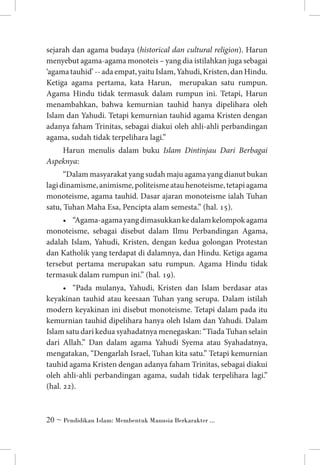 sejarah dan agama budaya (historical dan cultural religion). Harun
menyebut agama-agama monoteis – yang dia istilahkan juga sebagai
‘agama tauhid’ -- ada empat, yaitu Islam, Yahudi, Kristen, dan Hindu.
Ketiga agama pertama, kata Harun, merupakan satu rumpun.
Agama Hindu tidak termasuk dalam rumpun ini. Tetapi, Harun
menambahkan, bahwa kemurnian tauhid hanya dipelihara oleh
Islam dan Yahudi. Tetapi kemurnian tauhid agama Kristen dengan
adanya faham Trinitas, sebagai diakui oleh ahli-ahli perbandingan
agama, sudah tidak terpelihara lagi.”
Harun menulis dalam buku Islam Dintinjau Dari Berbagai
Aspeknya:
“Dalam masyarakat yang sudah maju agama yang dianut bukan
lagi dinamisme, animisme, politeisme atau henoteisme, tetapi agama
monoteisme, agama tauhid. Dasar ajaran monoteisme ialah Tuhan
satu, Tuhan Maha Esa, Pencipta alam semesta.” (hal. 15).
•	 “Agama-agama yang dimasukkan ke dalam kelompok agama
monoteisme, sebagai disebut dalam Ilmu Perbandingan Agama,
adalah Islam, Yahudi, Kristen, dengan kedua golongan Protestan
dan Katholik yang terdapat di dalamnya, dan Hindu. Ketiga agama
tersebut pertama merupakan satu rumpun. Agama Hindu tidak
termasuk dalam rumpun ini.” (hal. 19).
•	 “Pada mulanya, Yahudi, Kristen dan Islam berdasar atas
keyakinan tauhid atau keesaan Tuhan yang serupa. Dalam istilah
modern keyakinan ini disebut monoteisme. Tetapi dalam pada itu
kemurnian tauhid dipelihara hanya oleh Islam dan Yahudi. Dalam
Islam satu dari kedua syahadatnya menegaskan: “Tiada Tuhan selain
dari Allah.” Dan dalam agama Yahudi Syema atau Syahadatnya,
mengatakan, “Dengarlah Israel, Tuhan kita satu.” Tetapi kemurnian
tauhid agama Kristen dengan adanya faham Trinitas, sebagai diakui
oleh ahli-ahli perbandingan agama, sudah tidak terpelihara lagi.”
(hal. 22).

 ~ Pendidikan Islam: Membentuk Manusia Berkarakter ...

 