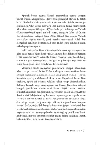 Apakah benar agama Yahudi merupakan agama dengan
tauhid murni sebagaimana Islam? Jelas pendapat Harun itu tidak
benar. Tauhid adalah ajaran pokok semua nabi. Sebab, semuanya
diutus oleh Allah untuk menyeru agar manusia hanya menyembah
Allah dan menjauhi thaghut. (QS an-Nahl:36). Kalau agama Yahudi
dikatakan sebagai agama tauhid murni, mengapa dalam al-Quran
dia dimasukkan kategori kafir Ahlul Kitab? Jika agama Yahudi
merupakan agama tauhid, pasti mereka menyembah Allah dan
mengakui kenabian Muhammad saw. Inilah cara pandang Islam
terhadap agama-agama.
Jadi, kesimpulan Harun Nasution dalam soal agama-agama itu
jelas tidak benar. Sejak lama Prof. HM Rasjidi sudah memberikan
kritik keras, bahwa: “Uraian Dr. Harun Nasution yang terselubung
uraian ilmiyah sesungguhnya mengandung bahaya bagi generasi
muda Islam yang ingin dipudarkan keimanannya.”
Meskipun tidak menyebut gerakannya sebagai liberalisasi
Islam, tetapi melalui buku IDBA – dengan menempatkan Islam
sebagai bagian dari dinamika sejarah yang terus berubah – Harun
Nasution sejatinya telah melakukan proses liberalisasi Islam. Dan
anehnya, upaya ini, selama puluhan tahun tetap dipertahankan.
Bahkan, banyak yang menetapkan era Harun Nasution sebagai
tonggak perubahan dalam studi Islam. Sejak tahun 1980-an,
mulailah dilakukan pengiriman besar-besaran dosen-dosen IAIN ke
Barat, untuk belajar tentang Islam dan agama-agama kepada kaum
orientalis Yahudi-Kristen di Barat. Pengiriman ini dilakukan tanpa
disertai persiapan yang matang, baik secara pemikiran maupun
mental. Maka, terjadilah banyak fenomena ’gegar intelektual dan
mental’; yakni banyaknya kaum cendekiawan muslim yang kemudian
terpesona dan terperangkap ke dalam perangkap pemikiran Barat.
Akibatnya, mereka terjebak melihat Islam dalam kacamata Barat,
bukan melihat Barat dalam kacamata Islam.

Ad-Dinul Islam ~ 21

 