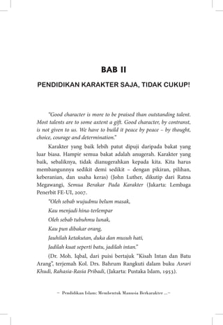 BAB II
PENDIDIKAN KARAKTER SAJA, TIDAK CUKUP!

“Good character is more to be praised than outstanding talent.
Most talents are to some axtent a gift. Good character, by contranst,
is not given to us. We have to build it peace by peace – by thought,
choice, courage and determination.”
Karakter yang baik lebih patut dipuji daripada bakat yang
luar biasa. Hampir semua bakat adalah anugerah. Karakter yang
baik, sebaliknya, tidak dianugerahkan kepada kita. Kita harus
membangunnya sedikit demi sedikit – dengan pikiran, pilihan,
keberanian, dan usaha keras) (John Luther, dikutip dari Ratna
Megawangi, Semua Berakar Pada Karakter (Jakarta: Lembaga
Penerbit FE-UI, 2007.
“Oleh sebab wujudmu belum masak,
Kau menjadi hina-terlempar
Oleh sebab tubuhmu lunak,
Kau pun dibakar orang,
Jauhilah ketakutan, duka dan musuh hati,
Jadilah kuat seperti batu, jadilah intan.”
(Dr. Moh. Iqbal, dari puisi bertajuk “Kisah Intan dan Batu
Arang”, terjemah Kol. Drs. Bahrum Rangkuti dalam buku Asrari
Khudi, Rahasia-Rasia Pribadi, (Jakarta: Pustaka Islam, 1953).

~ Pendidikan Islam: Membentuk Manusia Berkarakter ...~

 