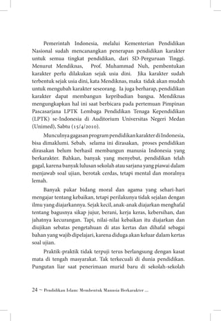 Pemerintah Indonesia, melalui Kementerian Pendidikan
Nasional sudah mencanangkan penerapan pendidikan karakter
untuk semua tingkat pendidikan, dari SD-Perguruan Tinggi.
Menurut Mendiknas, Prof. Muhammad Nuh, pembentukan
karakter perlu dilakukan sejak usia dini. Jika karakter sudah
terbentuk sejak usia dini, kata Mendiknas, maka tidak akan mudah
untuk mengubah karakter seseorang. Ia juga berharap, pendidikan
karakter dapat membangun kepribadian bangsa. Mendiknas
mengungkapkan hal ini saat berbicara pada pertemuan Pimpinan
Pascasarjana LPTK Lembaga Pendidikan Tenaga Kependidikan
(LPTK) se-Indonesia di Auditorium Universitas Negeri Medan
(Unimed), Sabtu (15/4/2010).
Munculnya gagasan program pendidikan karakter di Indonesia,
bisa dimaklumi. Sebab, selama ini dirasakan, proses pendidikan
dirasakan belum berhasil membangun manusia Indonesia yang
berkarakter. Bahkan, banyak yang menyebut, pendidikan telah
gagal, karena banyak lulusan sekolah atau sarjana yang piawai dalam
menjawab soal ujian, berotak cerdas, tetapi mental dan moralnya
lemah.
Banyak pakar bidang moral dan agama yang sehari-hari
mengajar tentang kebaikan, tetapi perilakunya tidak sejalan dengan
ilmu yang diajarkannya. Sejak kecil, anak-anak diajarkan menghafal
tentang bagusnya sikap jujur, berani, kerja keras, kebersihan, dan
jahatnya kecurangan. Tapi, nilai-nilai kebaikan itu diajarkan dan
diujikan sebatas pengetahuan di atas kertas dan dihafal sebagai
bahan yang wajib dipelajari, karena diduga akan keluar dalam kertas
soal ujian.
Praktik-praktik tidak terpuji terus berlangsung dengan kasat
mata di tengah masyarakat. Tak terkecuali di dunia pendidikan.
Pungutan liar saat penerimaan murid baru di sekolah-sekolah

 ~ Pendidikan Islam: Membentuk Manusia Berkarakter ...

 