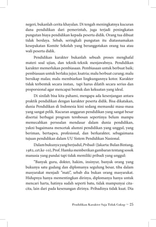 negeri, bukanlah cerita khayalan. Di tengah meningkatnya kucuran
dana pendidikan dari pemerintah, juga terjadi peningkatan
pungutan biaya pendidikan kepada peserta didik. Orang tua dibuat
tidak berdaya. Sebab, seringkali pungutan itu diatasnamakan
kesepakatan Komite Sekolah yang beranggotakan orang tua atau
wali peserta didik.
Pendidikan karakter bukanlah sebuah proses menghafal
materi soal ujian, dan teknik-teknik menjawabnya. Pendidikan
karakter memerlukan pembiasaan. Pembiasaan untuk berbuat baik;
pembiasaan untuk berlaku jujur, ksatria; malu berbuat curang; malu
bersikap malas; malu membiarkan lingkungannya kotor. Karakter
tidak terbentuk secara instan, tapi harus dilatih secara serius dan
proporsional agar mencapai bentuk dan kekuatan yang ideal.
Di sinilah bisa kita pahami, mengapa ada kesenjangan antara
praktik pendidikan dengan karakter peserta didik. Bisa dikatakan,
dunia Pendidikan di Indonesia kini sedang memasuki masa-masa
yang sangat pelik. Kucuran anggaran pendidikan yang sangat besar
disertai berbagai program terobosan sepertinya belum mampu
memecahkan persoalan mendasar dalam dunia pendidikan,
yakni bagaimana mencetak alumni pendidikan yang unggul, yang
beriman, bertaqwa, profesional, dan berkarakter, sebagaimana
tujuan pendidikan dalam UU Sistem Pendidikan Nasional.
Dalam bukunya yang berjudul, Pribadi (Jakarta: Bulan Bintang,
1982, cet.ke-10), Prof. Hamka memberikan gambaran tentang sosok
manusia yang pandai tapi tidak memiliki pribadi yang unggul:
”Banyak guru, dokter, hakim, insinyur, banyak orang yang
bukunya satu gudang dan diplomanya segulung besar, tiba dalam
masyarakat menjadi ”mati”, sebab dia bukan orang masyarakat.
Hidupnya hanya mementingkan dirinya, diplomanya hanya untuk
mencari harta, hatinya sudah seperti batu, tidak mampunyai citacita, lain dari pada kesenangan dirinya. Pribadinya tidak kuat. Dia

Pendidikan Karakter Saja Tidak Cukup ~ 25

 