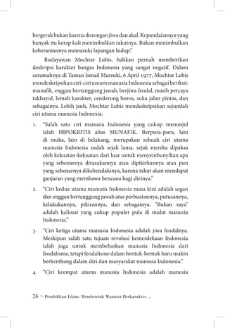 bergerak bukan karena dorongan jiwa dan akal. Kepandaiannya yang
banyak itu kerap kali menimbulkan takutnya. Bukan menimbulkan
keberaniannya memasuki lapangan hidup.”
Budayawan Mochtar Lubis, bahkan pernah memberikan
deskripsi karakter bangsa Indonesia yang sangat negatif. Dalam
ceramahnya di Taman Ismail Marzuki, 6 April 1977, Mochtar Lubis
mendeskripsikan ciri-ciri umum manusia Indonesia sebagai berikut:
munafik, enggan bertanggung jawab, berjiwa feodal, masih percaya
takhayul, lemah karakter, cenderung boros, suka jalan pintas, dan
sebagainya. Lebih jauh, Mochtar Lubis mendeskripsikan sejumlah
ciri utama manusia Indonesia:
1.	 “Salah satu ciri manusia Indonesia yang cukup menonjol
ialah HIPOKRITIS alias MUNAFIK. Berpura-pura, lain
di muka, lain di belakang, merupakan sebuah ciri utama
manusia Indonesia sudah sejak lama, sejak mereka dipaksa
oleh kekuatan-kekuatan dari luar untuk menyembunyikan apa
yang sebenarnya dirasakannya atau dipikirkannya atau pun
yang sebenarnya dikehendakinya, karena takut akan mendapat
ganjaran yang membawa bencana bagi dirinya.”
2.	 “Ciri kedua utama manusia Indonesia masa kini adalah segan
dan enggan bertanggung jawab atas perbuatannya, putusannya,
kelakukannya, pikirannya, dan sebagainya. “Bukan saya”
adalah kalimat yang cukup populer pula di mulut manusia
Indonesia.”
3.	 “Ciri ketiga utama manusia Indonesia adalah jiwa feodalnya.
Meskipun salah satu tujuan revolusi kemerdekaan Indonesia
ialah juga untuk membebaskan manusia Indonesia dari
feodalisme, tetapi feodalisme dalam bentuk-bentuk baru makin
berkembang dalam diri dan masyarakat manusia Indonesia.”
4.	 “Ciri keempat utama manusia Indonesia adalah manusia

 ~ Pendidikan Islam: Membentuk Manusia Berkarakter ...

 
