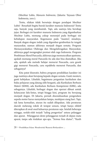 (Mochtar Lubis, Manusia Indonesia, (Jakarta: Yayasan Obor
Indonesia, 2001).
Tentu, silakan tidak bersetuju dengan pendapat Mochtar
Lubis! Benarkah begitu buruk karakter manusia Indonesia? Tentu
saja, banyak yang membantah. Tapi, ada saatnya kita bersikap
jujur. Berbagai ciri karakter manusia Indonesia yang digambarkan
Mochtar Lubis, memang cukup menonjol pada berbagai sisi
kehidupan masyarakat. Kegemaran pada “mantra”, misalnya.
Banyak slogan-slogan indah yang digembar-gemborkan ke tengah
masyarakat, namun akhirnya menjadi slogan semata. Program
Memasyarakatkan Olahraga dan Mengolahragakan Masyarakat,
akhirnya gagal mengangkat prestasi olah raga Indonesia. Program
Pembinaan Moral Pancasila, akhirnya juga memunculkan apatisme,
apakah memang moral Pancasila itu ada dan bisa diamalkan. Jika
ada, apakah ada metode belajar menurut Pancasila, cara gosok
gigi menurut Pancasila, cara sepakbola menurut Pancasila, dan
sebagainya?
Kita patut khawatir, bahwa program pendidikan karakter ini
juga nantinya akan berujung kepada slogan semata. Ganti menteri,
ganti kebijakan. Lihatlah, bagaimana pergantian kurikulum dan
buku pelajaran yang datang silih berganti, ada Kurikulum Berbasis
Materi (KBM), ada Kurikulum Berbasis Kompetensi (KBK), ada
sebagainya. Lihatlah, berbagai slogan dan operasi dibuat untuk
kelancaran lalu-lintas, tetapi hingga kini, program itu berujung
menjadi slogan. Di Jakarta, pernah disosialisasikan pengendara
sepeda motor harus menyalakan lampu, meskipun siang hari. Tapi,
tak lama kemudian, aturan itu sudah dilupakan. Ada peraturan
daerah melarang rokok di tempat umum, tetapi hanya efektif
diterapkan di awal-awal keluarnya peraturan saja. Setelah beberapa
minggu, seolah-olah terjadi ”saling pengertian” antara pelanggar
dan aparat. Pelanggaran-demi pelanggaran terjadi di depan mata
aparat, tanpa ada tindakan apa-apa. ”Semua bisa diatur”, ”Kasih
 ~ Pendidikan Islam: Membentuk Manusia Berkarakter ...

 