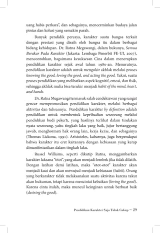 uang habis perkara”, dan sebagainya, mencerminkan budaya jalan
pintas dan kolusi yang semakin parah.
Banyak pendidik percaya, karakter suatu bangsa terkait
dengan prestasi yang diraih oleh bangsa itu dalam berbagai
bidang kehidupan. Dr. Ratna Megawangi, dalam bukunya, Semua
Berakar Pada Karakter (Jakarta: Lembaga Penerbit FE-UI, 2007),
mencontohkan, bagaimana kesuksesan Cina dalam menerapkan
pendidikan karakter sejak awal tahun 1980-an. Menurutnya,
pendidikan karakter adalah untuk mengukir akhlak melalui proses
knowing the good, loving the good, and acting the good. Yakni, suatu
proses pendidikan yang melibatkan aspek kognitif, emosi, dan fisik,
sehingga akhlak mulia bisa terukir menjadi habit of the mind, heart,
and hands.
Dr. Ratna Megawangi termasuk salah cendekiawan yang sangat
gencar mempromosikan pendidikan karakter, melalui berbagai
aktivitas dan tulisannya. Pendidikan karakter by definition adalah
pendidikan untuk membentuk kepribadian seseorang melalui
pendidikan budi pekerti, yang hasilnya terlihat dalam tindakan
nyata seseorang, yaitu tingkah laku yang baik, jujur bertanggung
jawab, menghormati hak orang lain, kerja keras, dan sebagainya
(Thomas Lickona, 1991). Aristoteles, kabarnya, juga berpendapat
bahwa karakter itu erat kaitannya dengan kebiasaan yang kerap
dimanifestasikan dalam tingkah laku.
Russel Williams, seperti dikutip Ratna, menggambarkan
karakter laksana “otot”, yang akan menjadi lembek jika tidak dilatih.
Dengan latihan demi latihan, maka “otot-otot” karakter akan
menjadi kuat dan akan mewujud menjadi kebiasaan (habit). Orang
yang berkarakter tidak melaksanakan suatu aktivitas karena takut
akan hukuman, tetapi karena mencintai kebaikan (loving the good).
Karena cinta itulah, maka muncul keinginan untuk berbuat baik
(desiring the good).

Pendidikan Karakter Saja Tidak Cukup ~ 29

 