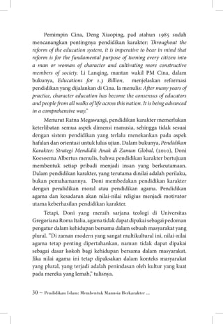 Pemimpin Cina, Deng Xiaoping, pad atahun 1985 sudah
mencanangkan pentingnya pendidikan karakter: Throughout the
reform of the education system, it is imperative to bear in mind that
reform is for the fundamental purpose of turning every citizen into
a man or woman of character and cultivating more constructive
members of society. Li Lanqing, mantan wakil PM Cina, dalam
bukunya, Educations for 1.3 Billion, menjelaskan reformasi
pendidikan yang dijalankan di Cina. Ia menulis: After many years of
practice, character education has become the consensus of educators
and people from all walks of life across this nation. It is being advanced
in a comprehensive way.”
Menurut Ratna Megawangi, pendidikan karakter memerlukan
keterlibatan semua aspek dimensi manusia, sehingga tidak sesuai
dengan sistem pendidikan yang terlalu menekankan pada aspek
hafalan dan orientasi untuk lulus ujian. Dalam bukunya, Pendidikan
Karakter: Strategi Mendidik Anak di Zaman Global, (2010), Doni
Koesoema Albertus menulis, bahwa pendidikan karakter bertujuan
membentuk setiap pribadi menjadi insan yang berkeutamaan.
Dalam pendidikan karakter, yang terutama dinilai adalah perilaku,
bukan pemahamannya. Doni membedakan pendidikan karakter
dengan pendidikan moral atau pendidikan agama. Pendidikan
agama dan kesadaran akan nilai-nilai religius menjadi motivator
utama keberhasilan pendidikan karakter.
Tetapi, Doni yang meraih sarjana teologi di Universitas
Gregoriana Roma Italia, agama tidak dapat dipakai sebagai pedoman
pengatur dalam kehidupan bersama dalam sebuah masyarakat yang
plural. ”Di zaman modern yang sangat multikultural ini, nilai-nilai
agama tetap penting dipertahankan, namun tidak dapat dipakai
sebagai dasar kokoh bagi kehidupan bersama dalam masyarakat.
Jika nilai agama ini tetap dipaksakan dalam konteks masyarakat
yang plural, yang terjadi adalah penindasan oleh kultur yang kuat
pada mereka yang lemah,” tulisnya.
 ~ Pendidikan Islam: Membentuk Manusia Berkarakter ...

 