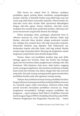 Oleh karena itu, simpul Doni K. Albertus, meskipun
pendidikan agama penting dalam membantu mengembangkan
karakter individu, ia bukanlah fondasi yang efektif bagi suatu tata
sosial yang stabil dalam masyarakat majemuk. Dalam konteks ini,
nilai-nilai moral akan bersifat lebih operasional dibandingkan
dengan nilai-nilai agama. Namun demikian, nilai-nilai moral,
meskipun bisa menjadi dasar pembentuk perilaku, tidak lepas dari
proses hermeneutis yang bersifat dinamis dan dialogis.
Dalam pandangan Islam, pandangan sekularistik Doni K.
Albertus semacam itu, tentu tidak dapat diterima. Sebab, bagi
Muslim, nilai-nilai Islam diyakini sebagai pembentuk karakter
dan sekaligus bisa menjadi dasar nilai bagi masyarakat majemuk.
Masyarakat Madinah yang dipimpin Nabi Muhamamd saw,
berdasarkan kepada nilai-nilai Islam, baik bagi pribadi Muslim
maupun bagi masyarakat plural. Memang ada pengalaman sejarah
keagamaan yang berbeda antara Katolik dengan Islam.
Namun, dalam soal pendidikan karakter bagi anak didik,
berbagai agama bisa bertemu. Islam dan Kristen dan berbagai
agama lain bisa bertemu dalam penghormatan terhadap nilai-nilai
keutamaan. Nilai kejujuran, kerja keras, sikap ksatria, tanggung
jawab, semangat pengorbanan, dan komitmen pembelaan terhadap
kaum lemah dan tertindas, bisa diakui sebagai nilai-nilai universal
yang mulia. Bisa jadi, masing-masing pemeluk agama mendasarkan
pendidikan karakter pada nilai agamanya masing-masing.
Terlepas dari perdebatan konsep-konsep pendidikan karakter,
bangsa Indonesia memang memerlukan model pendidikan semacam
ini. Sejumlah negara sudah mencobanya. Indonesia bukan tidak
pernah mencoba menerapkan pendidikan semacam ini. Tetapi,
pengalaman menunjukkan, berbagai program pendidikan dan
pengajaran – seperti pelajaran Budi Pekerti, Pendidikan Pancasila
dan Kewargaan Negara (PPKN), Pendidikan Moral Pancasila (PMP),
Pedoman Penghayatan dan Pengamalan Pancasila (P4), – belum
Pendidikan Karakter Saja Tidak Cukup ~ 31

 