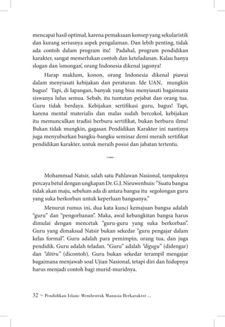 mencapai hasil optimal, karena pemaksaan konsep yang sekularistik
dan kurang seriusnya aspek pengalaman. Dan lebih penting, tidak
ada contoh dalam program itu! Padahal, program pendidikan
karakter, sangat memerlukan contoh dan keteladanan. Kalau hanya
slogan dan ’omongan’, orang Indonesia dikenal jagonya!
Harap maklum, konon, orang Indonesia dikenal piawai
dalam menyiasati kebijakan dan peraturan. Ide UAN, mungkin
bagus! Tapi, di lapangan, banyak yang bisa menyiasati bagaimana
siswanya lulus semua. Sebab, itu tuntutan pejabat dan orang tua.
Guru tidak berdaya. Kebijakan sertifikasi guru, bagus! Tapi,
karena mental materialis dan malas sudah bercokol, kebijakan
itu memunculkan tradisi berburu sertifikat, bukan berburu ilmu!
Bukan tidak mungkin, gagasan Pendidikan Karakter ini nantinya
juga menyuburkan bangku-bangku seminar demi meraih sertifikat
pendidikan karakter, untuk meraih posisi dan jabatan tertentu.

7
Mohammad Natsir, salah satu Pahlawan Nasional, tampaknya
percaya betul dengan ungkapan Dr. G.J. Nieuwenhuis: ”Suatu bangsa
tidak akan maju, sebelum ada di antara bangsa itu segolongan guru
yang suka berkorban untuk keperluan bangsanya.”
Menurut rumus ini, dua kata kunci kemajuan bangsa adalah
“guru” dan “pengorbanan”. Maka, awal kebangkitan bangsa harus
dimulai dengan mencetak “guru-guru yang suka berkorban”.
Guru yang dimaksud Natsir bukan sekedar “guru pengajar dalam
kelas formal”. Guru adalah para pemimpin, orang tua, dan juga
pendidik. Guru adalah teladan. “Guru” adalah “digugu” (didengar)
dan “ditiru” (dicontoh). Guru bukan sekedar terampil mengajar
bagaimana menjawab soal Ujian Nasional, tetapi diri dan hidupnya
harus menjadi contoh bagi murid-muridnya.

 ~ Pendidikan Islam: Membentuk Manusia Berkarakter ...

 