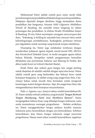 Mohammad Natsir adalah contoh guru sejati, meski tidak
pernah mengenyam pendidikan di fakultas keguruan dan pendidikan.
Hidupnya dipenuhi dengan idealisme tinggi memajukan dunia
pendidikan dan bangsanya. Setamat AMS (Algemene Middelbare
School) di Bandung, dia memilih terjun langsung ke dalam
perjuangan dan pendidikan. Ia dirikan Pendis (Pendidikan Islam)
di Bandung. Di sini, Natsir memimpin, mengajar, mencari guru dan
dana. Terkadang, ia keliling ke sejumlah kota mencari dana untuk
keberlangsungan pendidikannya. Kadangkala, perhiasan istrinya
pun digadaikan untuk menutup uang kontrak tempat sekolahnya.
Disamping itu, Natsir juga melakukan terobosan dengan
memberikan pelajaran agama kepada murid-murid HIS, MULO,
dan Kweekschool (Sekolah Guru). Ia mulai mengajar agama dalam
bahasa Belanda. Kumpulan naskah pengajarannya kemudian
dibukukan atas permintaan Sukarno saat dibuang ke Endeh, dan
diberi judul Komt tot Gebeid (Marilah Shalat).
Kisah Natsir dan sederet guru bangsa lain sangat penting
untuk diajarkan di sekolah-sekolah dengan tepat dan benar. Natsir
adalah contoh guru yang berkarakter dan bekerja keras untuk
kemajuan bangsanya. Ia adalah orang yang sangat haus ilmu. Citacitanya bukan untuk meraih ilmu kemudian untuk mengeruk
keuntungan materi dengan ilmunya. Tapi, dia sangat haus ilmu, lalu
mengamalkannya demi kemajuan masyarakatnya.
Pada 17 Agustus 1951, hanya 6 tahun setelah kemerdekaan RI,
M. Natsir melalui sebuah artikelnya yang berjudul “Jangan Berhenti
Tangan Mendayung, Nanti Arus Membawa Hanyut”, Natsir
mengingatkan bahaya besar yang dihadapi bangsa Indonesia, yaitu
mulai memudarnya semangat pengorbanan. Melalui artikelnya
ini, Natsir menggambarkan betapa jauhnya kondisi manusia
Indonesia pasca kemerdekaan dengan pra-kemerdekaan. Sebelum
kemerdekaan, kata Natsir, bangsa Indonesia sangat mencintai
pengorbanan. Hanya enam tahun sesudah kemerdekaan, segalanya
Pendidikan Karakter Saja Tidak Cukup ~ 33

 