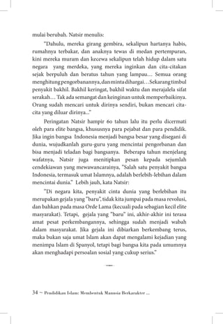 mulai berubah. Natsir menulis:
“Dahulu, mereka girang gembira, sekalipun hartanya habis,
rumahnya terbakar, dan anaknya tewas di medan pertempuran,
kini mereka muram dan kecewa sekalipun telah hidup dalam satu
negara yang merdeka, yang mereka inginkan dan cita-citakan
sejak berpuluh dan beratus tahun yang lampau… Semua orang
menghitung pengorbanannya, dan minta dihargai…Sekarang timbul
penyakit bakhil. Bakhil keringat, bakhil waktu dan merajalela sifat
serakah… Tak ada semangat dan keinginan untuk memperbaikinya.
Orang sudah mencari untuk dirinya sendiri, bukan mencari citacita yang diluar dirinya...”
Peringatan Natsir hampir 60 tahun lalu itu perlu dicermati
oleh para elite bangsa, khususnya para pejabat dan para pendidik.
Jika ingin bangsa Indonesia menjadi bangsa besar yang disegani di
dunia, wujudkanlah guru-guru yang mencintai pengorbanan dan
bisa menjadi teladan bagi bangsanya. Beberapa tahun menjelang
wafatnya, Natsir juga menitipkan pesan kepada sejumlah
cendekiawan yang mewawancarainya, ”Salah satu penyakit bangsa
Indonesia, termasuk umat Islamnya, adalah berlebih-lebihan dalam
mencintai dunia.” Lebih jauh, kata Natsir:
”Di negara kita, penyakit cinta dunia yang berlebihan itu
merupakan gejala yang ”baru”, tidak kita jumpai pada masa revolusi,
dan bahkan pada masa Orde Lama (kecuali pada sebagian kecil elite
masyarakat). Tetapi, gejala yang ”baru” ini, akhir-akhir ini terasa
amat pesat perkembangannya, sehingga sudah menjadi wabah
dalam masyarakat. Jika gejala ini dibiarkan berkembang terus,
maka bukan saja umat Islam akan dapat mengalami kejadian yang
menimpa Islam di Spanyol, tetapi bagi bangsa kita pada umumnya
akan menghadapi persoalan sosial yang cukup serius.”

7
 ~ Pendidikan Islam: Membentuk Manusia Berkarakter ...

 