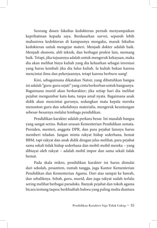 Seorang dosen fakultas kedokteran pernah menyampaikan
keprihatinan kepada saya. Berdasarkan survei, separoh lebih
mahasiswa kedokteran di kampusnya mengaku, masuk fakultas
kedokteran untuk mengejar materi. Menjadi dokter adalah baik.
Menjadi ekonom, ahli teknik, dan berbagai profesi lain, memang
baik. Tetapi, jika tujuannya adalah untuk mengeruk kekayaan, maka
dia akan melihat biaya kuliah yang dia keluarkan sebagai investasi
yang harus kembali jika dia lulus kuliah. Ia kuliah bukan karena
mencintai ilmu dan pekerjaannya, tetapi karena berburu uang!
Kini, sebagaimana dikatakan Natsir, yang dibutuhkan bangsa
ini adalah “guru-guru sejati” yang cinta berkorban untuk bangsanya.
Bagaimana murid akan berkarakter; jika setiap hari dia melihat
pejabat mengumbar kata-kata, tanpa amal nyata. Bagaimana anak
didik akan mencintai gurunya, sedangkan mata kepala mereka
menonton guru dan sekolahnya materialis, mengeruk keuntungan
sebesar-besarnya melalui lembaga pendidikan.
Pendidikan karakter adalah perkara besar. Ini masalah bangsa
yang sangat serius. Bukan urusan Kementerian Pendidikan semata.
Presiden, menteri, anggota DPR, dan para pejabat lainnya harus
memberi teladan. Jangan minta rakyat hidup sederhana, hemat
BBM, tapi rakyat dan anak didik dengan jelas melihat, para pejabat
sama sekali tidak hidup sederhana dan mobil-mobil mereka – yang
dibiayai oleh rakyat – adalah mobil impor dan sama sekali tidak
hemat.
Pada skala mikro, pendidikan karakter ini harus dimulai
dari sekolah, pesantren, rumah tangga, juga Kantor Kementerian
Pendidikan dan Kementerian Agama. Dari atas sampai ke bawah,
dan sebaliknya. Sebab, guru, murid, dan juga rakyat sudah terlalu
sering melihat berbagai paradoks. Banyak pejabat dan tokoh agama
bicara tentang taqwa; berkhutbah bahwa yang paling mulia diantara

Pendidikan Karakter Saja Tidak Cukup ~ 35

 