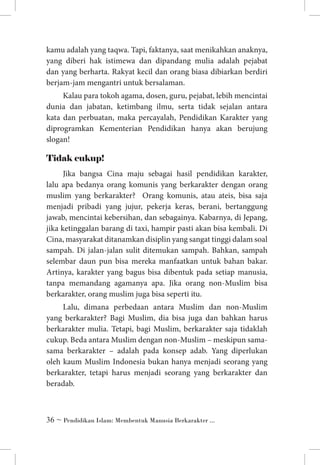 kamu adalah yang taqwa. Tapi, faktanya, saat menikahkan anaknya,
yang diberi hak istimewa dan dipandang mulia adalah pejabat
dan yang berharta. Rakyat kecil dan orang biasa dibiarkan berdiri
berjam-jam mengantri untuk bersalaman.
Kalau para tokoh agama, dosen, guru, pejabat, lebih mencintai
dunia dan jabatan, ketimbang ilmu, serta tidak sejalan antara
kata dan perbuatan, maka percayalah, Pendidikan Karakter yang
diprogramkan Kementerian Pendidikan hanya akan berujung
slogan!

Tidak cukup!
Jika bangsa Cina maju sebagai hasil pendidikan karakter,
lalu apa bedanya orang komunis yang berkarakter dengan orang
muslim yang berkarakter? Orang komunis, atau ateis, bisa saja
menjadi pribadi yang jujur, pekerja keras, berani, bertanggung
jawab, mencintai kebersihan, dan sebagainya. Kabarnya, di Jepang,
jika ketinggalan barang di taxi, hampir pasti akan bisa kembali. Di
Cina, masyarakat ditanamkan disiplin yang sangat tinggi dalam soal
sampah. Di jalan-jalan sulit ditemukan sampah. Bahkan, sampah
selembar daun pun bisa mereka manfaatkan untuk bahan bakar.
Artinya, karakter yang bagus bisa dibentuk pada setiap manusia,
tanpa memandang agamanya apa. Jika orang non-Muslim bisa
berkarakter, orang muslim juga bisa seperti itu.
Lalu, dimana perbedaan antara Muslim dan non-Muslim
yang berkarakter? Bagi Muslim, dia bisa juga dan bahkan harus
berkarakter mulia. Tetapi, bagi Muslim, berkarakter saja tidaklah
cukup. Beda antara Muslim dengan non-Muslim – meskipun samasama berkarakter – adalah pada konsep adab. Yang diperlukan
oleh kaum Muslim Indonesia bukan hanya menjadi seorang yang
berkarakter, tetapi harus menjadi seorang yang berkarakter dan
beradab.

 ~ Pendidikan Islam: Membentuk Manusia Berkarakter ...

 
