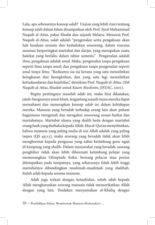 Lalu, apa sebenarnya konsep adab? Uraian yang lebih rinci tentang
konsep adab dalam Islam disampaikan oleh Prof. Syed Muhammad
Naquib al-Attas, pakar filsafat dan sejarah Melayu. Menurut Prof.
Naquib al-Attas, adab adalah “pengenalan serta pengakuan akan
hak keadaan sesuatu dan kedudukan seseorang, dalam rencana
susunan berperingkat martabat dan darjat, yang merupakan suatu
hakikat yang berlaku dalam tabiat semesta.” Pengenalan adalah
ilmu; pengakuan adalah amal. Maka, pengenalan tanpa pengakuan
seperti ilmu tanpa amal; dan pengakuan tanpa pengenalan seperti
amal tanpa ilmu. ”Keduanya sia-sia kerana yang satu mensifatkan
keingkaran dan keangkuhan, dan yang satu lagi mensifatkan
ketiadasedaran dan kejahilan,” demikian Prof. Naquib al-Attas. (SM
Naquib al-Attas, Risalah untuk Kaum Muslimin, (ISTAC, 2001).
Begitu pentingnya masalah adab ini, maka bisa dikatakan,
jatuh-bangunnya umat Islam, tergantung sejauh mana mereka dapat
memahami dan menerapkan konsep adab ini dalam kehidupan
mereka. Manusia yang beradab terhadap orang lain akan paham
bagaimana mengenali dan mengakui seseorang sesuai harkat dan
martabatnya. Martabat ulama yang shalih beda dengan martabat
orang fasik yang durhaka kepada Allah. Jika al-Quran menyebutkan,
bahwa manusia yang paling mulia di sisi Allah adalah yang paling
taqwa (QS 49:13), maka seorang yang beradab tidak akan lebih
menghormat kepada penguasa yang zalim ketimbang guru ngaji
di kampung yang shalih. Dalam masyarakat yang beradab, seorang
penghibur tidak akan lebih dihormati ketimbang pelajar yang
memenangkan Olimpiade fisika. Seorang pelacur atau pezina
ditempatkan pada tempatnya, yang seharusnya tidak lebih tinggi
martabatnya dibandingkan muslimah-muslimah yang shalihah.
Itulah adab kepada sesama manusia.
Adab juga terkait dengan ketauhidan, sebab adab kepada
Allah mengharuskan seorang manusia tidak menserikatkan Allah
dengan yang lain. Tindakan menyamakan al-Khaliq dengan
 ~ Pendidikan Islam: Membentuk Manusia Berkarakter ...

 