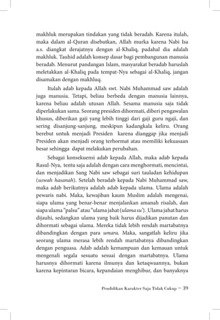 makhluk merupakan tindakan yang tidak beradab. Karena itulah,
maka dalam al-Quran disebutkan, Allah murka karena Nabi Isa
a.s. diangkat derajatnya dengan al-Khaliq, padahal dia adalah
makhluk. Tauhid adalah konsep dasar bagi pembangunan manusia
beradab. Menurut pandangan Islam, masyarakat beradab haruslah
meletakkan al-Khaliq pada tempat-Nya sebagai al-Khaliq, jangan
disamakan dengan makhluq.
Itulah adab kepada Allah swt. Nabi Muhammad saw adalah
juga manusia. Tetapi, beliau berbeda dengan manusia lainnya,
karena beliau adalah utusan Allah. Sesama manusia saja tidak
diperlakukan sama. Seorang presiden dihormati, diberi pengawalan
khusus, diberikan gaji yang lebih tinggi dari gaji guru ngaji, dan
sering disanjung-sanjung, meskipun kadangkala keliru. Orang
berebut untuk menjadi Presiden karena dianggap jika menjadi
Presiden akan menjadi orang terhormat atau memiliki kekuasaan
besar sehingga dapat melakukan perubahan.
Sebagai konsekuensi adab kepada Allah, maka adab kepada
Rasul-Nya, tentu saja adalah dengan cara menghormati, mencintai,
dan menjadikan Sang Nabi saw sebagai suri tauladan kehidupan
(uswah hasanah). Setelah beradab kepada Nabi Muhammad saw,
maka adab berikutnya adalah adab kepada ulama. Ulama adalah
pewaris nabi. Maka, kewajiban kaum Muslim adalah mengenai,
siapa ulama yang benar-benar menjalankan amanah risalah, dan
siapa ulama ”palsu” atau ”ulama jahat (ulama su’). Ulama jahat harus
dijauhi, sedangkan ulama yang baik harus dijadikan panutan dan
dihormati sebagai ulama. Mereka tidak lebih rendah martabatnya
dibandingkan dengan para umara. Maka, sangatlah keliru jika
seorang ulama merasa lebih rendah martabatnya dibandingkan
dengan penguasa. Adab adalah kemampuan dan kemauan untuk
mengenali segala sesuatu sesuai dengan martabatnya. Ulama
harusnya dihormati karena ilmunya dan ketaqwaannya, bukan
karena kepintaran bicara, kepandaian menghibur, dan banyaknya
Pendidikan Karakter Saja Tidak Cukup ~ 39

 