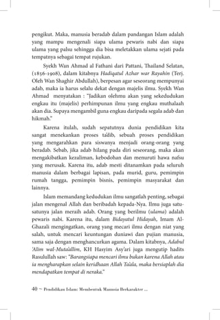 pengikut. Maka, manusia beradab dalam pandangan Islam adalah
yang mampu mengenali siapa ulama pewaris nabi dan siapa
ulama yang palsu sehingga dia bisa meletakkan ulama sejati pada
tempatnya sebagai tempat rujukan.
Syekh Wan Ahmad al Fathani dari Pattani, Thailand Selatan,
(1856-1908), dalam kitabnya Hadiqatul Azhar war Rayahin (Terj.
Oleh Wan Shaghir Abdullah), berpesan agar seseorang mempunyai
adab, maka ia harus selalu dekat dengan majelis ilmu. Syekh Wan
Ahmad menyatakan : “Jadikan olehmu akan yang sekedudukan
engkau itu (majelis) perhimpunan ilmu yang engkau muthalaah
akan dia. Supaya mengambil guna engkau daripada segala adab dan
hikmah.”
Karena itulah, sudah sepatutnya dunia pendidikan kita
sangat menekankan proses ta’dib, sebuah proses pendidikan
yang mengarahkan para siswanya menjadi orang-orang yang
beradab. Sebab, jika adab hilang pada diri seseorang, maka akan
mengakibatkan kezaliman, kebodohan dan menuruti hawa nafsu
yang merusak. Karena itu, adab mesti ditanamkan pada seluruh
manusia dalam berbagai lapisan, pada murid, guru, pemimpin
rumah tangga, pemimpin bisnis, pemimpin masyarakat dan
lainnya.
Islam memandang kedudukan ilmu sangatlah penting, sebagai
jalan mengenal Allah dan beribadah kepada-Nya. Ilmu juga satusatunya jalan meraih adab. Orang yang berilmu (ulama) adalah
pewaris nabi. Karena itu, dalam Bidayatul Hidayah, Imam AlGhazali mengingatkan, orang yang mecari ilmu dengan niat yang
salah, untuk mencari keuntungan duniawi dan pujian manusia,
sama saja dengan menghancurkan agama. Dalam kitabnya, Adabul
‘Alim wal-Muta’allim, KH Hasyim Asy’ari juga mengutip hadits
Rasulullah saw: “Barangsiapa mencari ilmu bukan karena Allah atau
ia mengharapkan selain keridhaan Allah Ta’ala, maka bersiaplah dia
mendapatkan tempat di neraka.” 	
 ~ Pendidikan Islam: Membentuk Manusia Berkarakter ...

 