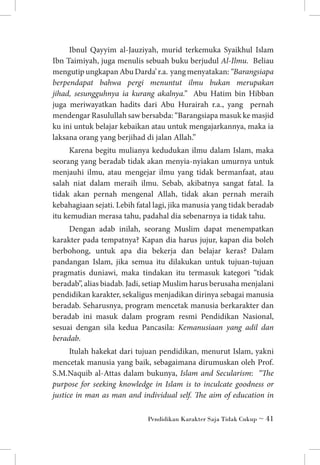Ibnul Qayyim al-Jauziyah, murid terkemuka Syaikhul Islam
Ibn Taimiyah, juga menulis sebuah buku berjudul Al-Ilmu. Beliau
mengutip ungkapan Abu Darda’ r.a. yang menyatakan: “Barangsiapa
berpendapat bahwa pergi menuntut ilmu bukan merupakan
jihad, sesungguhnya ia kurang akalnya.” Abu Hatim bin Hibban
juga meriwayatkan hadits dari Abu Hurairah r.a., yang pernah
mendengar Rasulullah saw bersabda: “Barangsiapa masuk ke masjid
ku ini untuk belajar kebaikan atau untuk mengajarkannya, maka ia
laksana orang yang berjihad di jalan Allah.”
Karena begitu mulianya kedudukan ilmu dalam Islam, maka
seorang yang beradab tidak akan menyia-nyiakan umurnya untuk
menjauhi ilmu, atau mengejar ilmu yang tidak bermanfaat, atau
salah niat dalam meraih ilmu. Sebab, akibatnya sangat fatal. Ia
tidak akan pernah mengenal Allah, tidak akan pernah meraih
kebahagiaan sejati. Lebih fatal lagi, jika manusia yang tidak beradab
itu kemudian merasa tahu, padahal dia sebenarnya ia tidak tahu.
Dengan adab inilah, seorang Muslim dapat menempatkan
karakter pada tempatnya? Kapan dia harus jujur, kapan dia boleh
berbohong, untuk apa dia bekerja dan belajar keras? Dalam
pandangan Islam, jika semua itu dilakukan untuk tujuan-tujuan
pragmatis duniawi, maka tindakan itu termasuk kategori “tidak
beradab”, alias biadab. Jadi, setiap Muslim harus berusaha menjalani
pendidikan karakter, sekaligus menjadikan dirinya sebagai manusia
beradab. Seharusnya, program mencetak manusia berkarakter dan
beradab ini masuk dalam program resmi Pendidikan Nasional,
sesuai dengan sila kedua Pancasila: Kemanusiaan yang adil dan
beradab.
Itulah hakekat dari tujuan pendidikan, menurut Islam, yakni
mencetak manusia yang baik, sebagaimana dirumuskan oleh Prof.
S.M.Naquib al-Attas dalam bukunya, Islam and Secularism: “The
purpose for seeking knowledge in Islam is to inculcate goodness or
justice in man as man and individual self. The aim of education in
Pendidikan Karakter Saja Tidak Cukup ~ 41

 