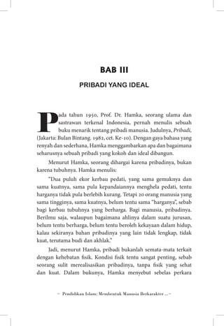 BAB III
PRIBADI YANG IDEAL

P

ada tahun 1950, Prof. Dr. Hamka, seorang ulama dan
sastrawan terkenal Indonesia, pernah menulis sebuah
buku menarik tentang pribadi manusia. Judulnya, Pribadi,
(Jakarta: Bulan Bintang. 1982, cet. Ke-10). Dengan gaya bahasa yang
renyah dan sederhana, Hamka menggambarkan apa dan bagaimana
seharusnya sebuah pribadi yang kokoh dan ideal dibangun.
Menurut Hamka, seorang dihargai karena pribadinya, bukan
karena tubuhnya. Hamka menulis:
“Dua puluh ekor kerbau pedati, yang sama gemuknya dan
sama kuatnya, sama pula kepandaiannya menghela pedati, tentu
harganya tidak pula berlebih kurang. Tetapi 20 orang manusia yang
sama tingginya, sama kuatnya, belum tentu sama “harganya”, sebab
bagi kerbau tubuhnya yang berharga. Bagi manusia, pribadinya.
Berilmu saja, walaupun bagaimana ahlinya dalam suatu jurusan,
belum tentu berharga, belum tentu beroleh kekayaan dalam hidup,
kalau sekiranya bahan pribadinya yang lain tidak lengkap, tidak
kuat, terutama budi dan akhlak.”
Jadi, menurut Hamka, pribadi bukanlah semata-mata terkait
dengan kehebatan fisik. Kondisi fisik tentu sangat penting, sebab
seorang sulit merealisasikan pribadinya, tanpa fisik yang sehat
dan kuat. Dalam bukunya, Hamka menyebut sebelas perkara

~ Pendidikan Islam: Membentuk Manusia Berkarakter ...~

 