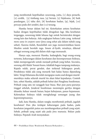 yang membentuk kepribadian seseorang, yaitu, [1] daya penarik,
[2] cerdik, [3] timbang rasa, [4] berani, [5] bijaksana, [6] baik
pandangan, [7] tahu diri, [8] kesehatan badan, [9], bijak, [10]
percaya pada diri sendiri, dan (12) tenang.
Hamka benar dalam hal ini. Keterkaitan antara kesehatan
badan dengan kepribadian tidak diragukan lagi. Jika kesehatan
terganggu, seseorang tidak leluasa lagi untuk berinteraksi dengan
orang lain dan bekerja. Ada ungkapan bahasa Latin yang terkenal
mens sana in corpore sano (jiwa yang sehat ada dalam tubuh yang
sehat). Karena itulah, Rasulullah saw juga memeirntahkan kaum
Muslim untuk berolah raga. Imam al-Syafii, misalnya, dikenal
sebagai seorang yang ahli dalam olah raga memanah.
Hanya saja, menurut Hamka, kadangkala, bagi orang-orang
tertentu, kekurangan dalam kesehatan dan kesempurnaan fisiknya,
tidak mempengaruhi untuk menjadi pribadi yang hebat. Socrates,
seorang ahli filafat Yunani kuno, tidaklah bagus tampang mukanya.
Kepala sulah, perut gendut, dan terkenal hidungnya pesek.
Pendeknya tidak ada yang menarik hati kalau hanya dipandang
lahir. Tetapi bilamana dia telah mengupas suatu soal dengan muridmuridnya maka seluruh murid itu akan lekat kepadanya. Contoh
lain, sebut Hamka, adalah pribadi hebat dari Panglima Soedirman.
Pribadi yang satu ini sungguh luar biasa. Biar pun paru-parunya
tinggal sebelah, Jenderal Soedirman memimpin gerilya dengan
ditandu; keluar masuk hutan; hujan kehujanan, panas kepanasan.
Kelemahan fisiknya tidak menghalangi semangat juang dan
kepemimpinannya.
Jadi, kata Hamka, dalam rangka membentuk pribadi, jagalah
kesehatan! Dan jika terdapat kekurangan pada badan, pada
kesehatan janganlah putus asa membangunkan pribadi yang sejati.
Sebab, pribadi yang sejati ada pada jiwa manusia. Bukan pada
fisiknya. Pepatah Arab menyatakan:

 ~ Pendidikan Islam: Membentuk Manusia Berkarakter ...

 