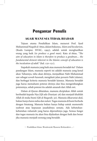 Pengantar Penulis
AGAR MANUSIA TIDAK BIADAB
Tujuan utama Pendidikan Islam, menurut Prof. Syed
Muhammad Naquib al-Attas, dalam bukunya, Islam and Secularism,
(Kuala Lumpur, ISTAC, 1993), adalah untuk menghasilkan
orang yang baik (to produce a good man). Kata al-Attas, “The
aim of education in Islam is therefore to produce a goodman… the
fundamental element inherent in the Islamic concept of education is
the inculcation of adab.” (hal. 150-151).
Siapakah manusia yang baik atau manusia beradab itu? Dalam
pandangan Islam, manusia seperti ini adalah manusia yang kenal
akan Tuhannya, tahu akan dirinya, menjadikan Nabi Muhammad
saw sebagai uswah hasanah, mengikuti jalan pewaris Nabi (ulama),
dan berbagai kriteria manusia beradab lainnya. Manusia beradab
juga harus memahami potensi dirinya dan bisa mengembangkan
potensinya, sebab potensi itu adalah amanah dari Allah swt.
Dalam al-Quran dikatakan, manusia diciptakan Allah untuk
beribadah kepada-Nya (QS adz-Dzariyat: 56) dan menjadi khalifah
Allah di muka bumi (QS al-Baqarah: 30). Manusia dikaruniai akal,
bukan hanya hawa nafsu dan naluri. Tugas manusia di bumi berbeda
dengan binatang. Manusia bukan hanya hidup untuk memenuhi
syahwat atau kepuasan jasadiahnya semata. Ada kebutuhankebutuhan ruhaniah yang harus dipenuhinya juga. Semua fungsi
dan tugas manusia itu akan bisa dijalankan dengan baik dan benar
jika manusia menjadi seorang yang beradab.

~ Pendidikan Islam: Membentuk Manusia Berkarakter ...~

 