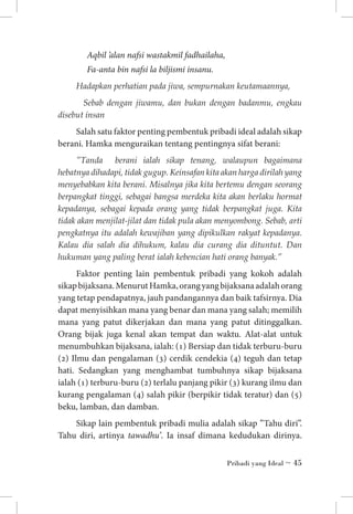 Aqbil ’alan nafsi wastakmil fadhailaha,
Fa-anta bin nafsi la biljismi insanu.
Hadapkan perhatian pada jiwa, sempurnakan keutamaannya,
Sebab dengan jiwamu, dan bukan dengan badanmu, engkau
disebut insan

Salah satu faktor penting pembentuk pribadi ideal adalah sikap
berani. Hamka menguraikan tentang pentingnya sifat berani:
”Tanda berani ialah sikap tenang, walaupun bagaimana
hebatnya dihadapi, tidak gugup. Keinsafan kita akan harga dirilah yang
menyebabkan kita berani. Misalnya jika kita bertemu dengan seorang
berpangkat tinggi, sebagai bangsa merdeka kita akan berlaku hormat
kepadanya, sebagai kepada orang yang tidak berpangkat juga. Kita
tidak akan menjilat-jilat dan tidak pula akan menyombong. Sebab, arti
pengkatnya itu adalah kewajiban yang dipikulkan rakyat kepadanya.
Kalau dia salah dia dihukum, kalau dia curang dia dituntut. Dan
hukuman yang paling berat ialah kebencian hati orang banyak.”

Faktor penting lain pembentuk pribadi yang kokoh adalah
sikap bijaksana. Menurut Hamka, orang yang bijaksana adalah orang
yang tetap pendapatnya, jauh pandangannya dan baik tafsirnya. Dia
dapat menyisihkan mana yang benar dan mana yang salah; memilih
mana yang patut dikerjakan dan mana yang patut ditinggalkan.
Orang bijak juga kenal akan tempat dan waktu. Alat-alat untuk
menumbuhkan bijaksana, ialah: (1) Bersiap dan tidak terburu-buru
(2) Ilmu dan pengalaman (3) cerdik cendekia (4) teguh dan tetap
hati. Sedangkan yang menghambat tumbuhnya sikap bijaksana
ialah (1) terburu-buru (2) terlalu panjang pikir (3) kurang ilmu dan
kurang pengalaman (4) salah pikir (berpikir tidak teratur) dan (5)
beku, lamban, dan damban.
Sikap lain pembentuk pribadi mulia adalah sikap ”Tahu diri”.
Tahu diri, artinya tawadhu’. Ia insaf dimana kedudukan dirinya.
Pribadi yang Ideal ~ 45

 