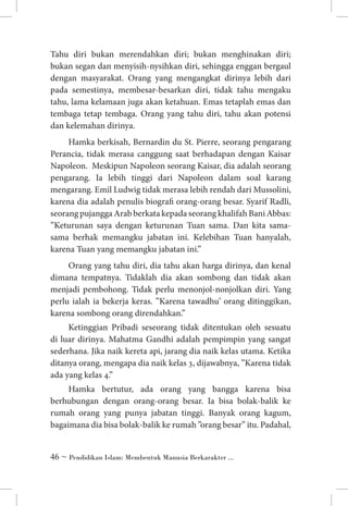 Tahu diri bukan merendahkan diri; bukan menghinakan diri;
bukan segan dan menyisih-nysihkan diri, sehingga enggan bergaul
dengan masyarakat. Orang yang mengangkat dirinya lebih dari
pada semestinya, membesar-besarkan diri, tidak tahu mengaku
tahu, lama kelamaan juga akan ketahuan. Emas tetaplah emas dan
tembaga tetap tembaga. Orang yang tahu diri, tahu akan potensi
dan kelemahan dirinya.
Hamka berkisah, Bernardin du St. Pierre, seorang pengarang
Perancia, tidak merasa canggung saat berhadapan dengan Kaisar
Napoleon. Meskipun Napoleon seorang Kaisar, dia adalah seorang
pengarang. Ia lebih tinggi dari Napoleon dalam soal karang
mengarang. Emil Ludwig tidak merasa lebih rendah dari Mussolini,
karena dia adalah penulis biografi orang-orang besar. Syarif Radli,
seorang pujangga Arab berkata kepada seorang khalifah Bani Abbas:
”Keturunan saya dengan keturunan Tuan sama. Dan kita samasama berhak memangku jabatan ini. Kelebihan Tuan hanyalah,
karena Tuan yang memangku jabatan ini.”
Orang yang tahu diri, dia tahu akan harga dirinya, dan kenal
dimana tempatnya. Tidaklah dia akan sombong dan tidak akan
menjadi pembohong. Tidak perlu menonjol-nonjolkan diri. Yang
perlu ialah ia bekerja keras. ”Karena tawadhu’ orang ditinggikan,
karena sombong orang direndahkan.”
Ketinggian Pribadi seseorang tidak ditentukan oleh sesuatu
di luar dirinya. Mahatma Gandhi adalah pempimpin yang sangat
sederhana. Jika naik kereta api, jarang dia naik kelas utama. Ketika
ditanya orang, mengapa dia naik kelas 3, dijawabnya, ”Karena tidak
ada yang kelas 4.”
Hamka bertutur, ada orang yang bangga karena bisa
berhubungan dengan orang-orang besar. Ia bisa bolak-balik ke
rumah orang yang punya jabatan tinggi. Banyak orang kagum,
bagaimana dia bisa bolak-balik ke rumah ”orang besar” itu. Padahal,
 ~ Pendidikan Islam: Membentuk Manusia Berkarakter ...

 