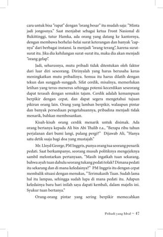 cara untuk bisa ”rapat” dengan ”orang besar” itu mudah saja: ”Minta
jadi jongosnya.” Saat menjabat sebagai ketua Front Nasional di
Bukittinggi, tutur Hamka, ada orang yang datang ke kantornya,
dengan membawa berhelai-helai surat keterangan dan banyak ”capnya” dari berbagai instansi. Ia menjadi ”orang terang”, karena suratsurat itu. Jika dia kehilangan surat-surat itu, maka dia akan menjadi
”orang gelap”.
Jadi, seharusnya, mutu pribadi tidak ditentukan oleh faktor
dari luar diri seseorang. Dirinyalah yang harus berusaha keras
meningkatkan mutu pribadinya. Semua itu harus dilatih dengan
tekun dan sungguh-sungguh. Sifat cerdik, misalnya, memerlukan
letihan yang terus-menerus sehingga potensi kecerdikan seseorang
dapat terasah dengan semakin tajam. Cerdik adalah kemampuan
berpikir dengan cepat, dan dapat segera mengetahui tujuan
pikiran orang lain. Orang yang lamban berpikir, walaupun pintar
dan banyak persediaan pengetahuannya, pribadina menjadi tidak
menarik, bahkan membosankan.
Kisah-kisah orang cerdik menarik untuk disimak. Ada
orang bertanya kepada Ali bin Abi Thalib r.a., “Berapa ribu tahun
perjalanan dari bumi langi, pulang pergi?” Dijawab Ali, ”Hanya
satu detik ssaja bagi doa yang mustajab.”
Mr. Lloyd George, PM Inggris, punya orang tua seorang penarik
pedati. Saat berkampanye, seorang musuh politiknya mengejeknya
sambil melontarkan pertanyaan, ”Masih ingatkah tuan sekarang,
bahwa ayah tuan dahulu seorang tukang pedati tolak? Dimana pedati
itu sekarang dan di mana keledainya?” PM Inggris itu dengan cepat
membalik situasi dengan menukas, ”Terimakasih Tuan. Sudah lama
hal itu lampau, sehingga sudah lupa di mana pedati itu. Adapun
keledainya baru hari inilah saya dapati kembali, dalam majelis ini.
Syukur tuan bertanya.”
Orang-orang pintar yang sering berpikir memecahkan

Pribadi yang Ideal ~ 47

 