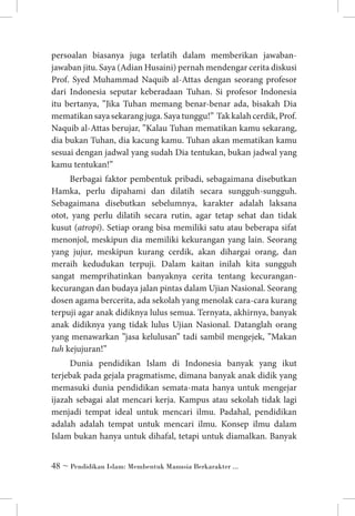 persoalan biasanya juga terlatih dalam memberikan jawabanjawaban jitu. Saya (Adian Husaini) pernah mendengar cerita diskusi
Prof. Syed Muhammad Naquib al-Attas dengan seorang profesor
dari Indonesia seputar keberadaan Tuhan. Si profesor Indonesia
itu bertanya, ”Jika Tuhan memang benar-benar ada, bisakah Dia
mematikan saya sekarang juga. Saya tunggu!” Tak kalah cerdik, Prof.
Naquib al-Attas berujar, ”Kalau Tuhan mematikan kamu sekarang,
dia bukan Tuhan, dia kacung kamu. Tuhan akan mematikan kamu
sesuai dengan jadwal yang sudah Dia tentukan, bukan jadwal yang
kamu tentukan!”
Berbagai faktor pembentuk pribadi, sebagaimana disebutkan
Hamka, perlu dipahami dan dilatih secara sungguh-sungguh.
Sebagaimana disebutkan sebelumnya, karakter adalah laksana
otot, yang perlu dilatih secara rutin, agar tetap sehat dan tidak
kusut (atropi). Setiap orang bisa memiliki satu atau beberapa sifat
menonjol, meskipun dia memiliki kekurangan yang lain. Seorang
yang jujur, meskipun kurang cerdik, akan dihargai orang, dan
meraih kedudukan terpuji. Dalam kaitan inilah kita sungguh
sangat memprihatinkan banyaknya cerita tentang kecurangankecurangan dan budaya jalan pintas dalam Ujian Nasional. Seorang
dosen agama bercerita, ada sekolah yang menolak cara-cara kurang
terpuji agar anak didiknya lulus semua. Ternyata, akhirnya, banyak
anak didiknya yang tidak lulus Ujian Nasional. Datanglah orang
yang menawarkan ”jasa kelulusan” tadi sambil mengejek, ”Makan
tuh kejujuran!”
Dunia pendidikan Islam di Indonesia banyak yang ikut
terjebak pada gejala pragmatisme, dimana banyak anak didik yang
memasuki dunia pendidikan semata-mata hanya untuk mengejar
ijazah sebagai alat mencari kerja. Kampus atau sekolah tidak lagi
menjadi tempat ideal untuk mencari ilmu. Padahal, pendidikan
adalah adalah tempat untuk mencari ilmu. Konsep ilmu dalam
Islam bukan hanya untuk dihafal, tetapi untuk diamalkan. Banyak
 ~ Pendidikan Islam: Membentuk Manusia Berkarakter ...

 