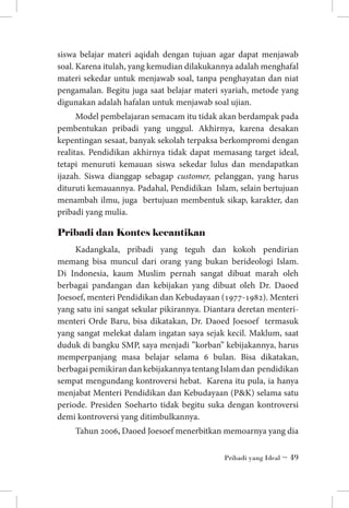 siswa belajar materi aqidah dengan tujuan agar dapat menjawab
soal. Karena itulah, yang kemudian dilakukannya adalah menghafal
materi sekedar untuk menjawab soal, tanpa penghayatan dan niat
pengamalan. Begitu juga saat belajar materi syariah, metode yang
digunakan adalah hafalan untuk menjawab soal ujian.
Model pembelajaran semacam itu tidak akan berdampak pada
pembentukan pribadi yang unggul. Akhirnya, karena desakan
kepentingan sesaat, banyak sekolah terpaksa berkompromi dengan
realitas. Pendidikan akhirnya tidak dapat memasang target ideal,
tetapi menuruti kemauan siswa sekedar lulus dan mendapatkan
ijazah. Siswa dianggap sebagap customer, pelanggan, yang harus
dituruti kemauannya. Padahal, Pendidikan Islam, selain bertujuan
menambah ilmu, juga bertujuan membentuk sikap, karakter, dan
pribadi yang mulia.

Pribadi dan Kontes kecantikan
Kadangkala, pribadi yang teguh dan kokoh pendirian
memang bisa muncul dari orang yang bukan berideologi Islam.
Di Indonesia, kaum Muslim pernah sangat dibuat marah oleh
berbagai pandangan dan kebijakan yang dibuat oleh Dr. Daoed
Joesoef, menteri Pendidikan dan Kebudayaan (1977-1982). Menteri
yang satu ini sangat sekular pikirannya. Diantara deretan menterimenteri Orde Baru, bisa dikatakan, Dr. Daoed Joesoef termasuk
yang sangat melekat dalam ingatan saya sejak kecil. Maklum, saat
duduk di bangku SMP, saya menjadi ”korban” kebijakannya, harus
memperpanjang masa belajar selama 6 bulan. Bisa dikatakan,
berbagai pemikiran dan kebijakannya tentang Islam dan pendidikan
sempat mengundang kontroversi hebat. Karena itu pula, ia hanya
menjabat Menteri Pendidikan dan Kebudayaan (PK) selama satu
periode. Presiden Soeharto tidak begitu suka dengan kontroversi
demi kontroversi yang ditimbulkannya.
Tahun 2006, Daoed Joesoef menerbitkan memoarnya yang dia
Pribadi yang Ideal ~ 49

 