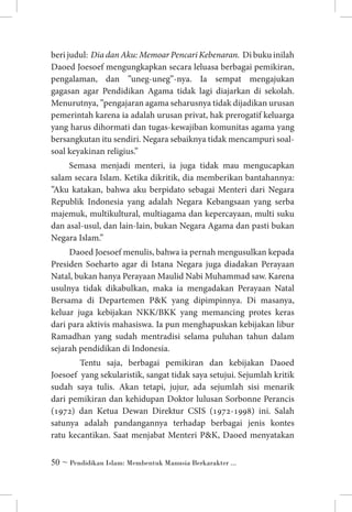 beri judul: Dia dan Aku: Memoar Pencari Kebenaran. Di buku inilah
Daoed Joesoef mengungkapkan secara leluasa berbagai pemikiran,
pengalaman, dan ”uneg-uneg”-nya. Ia sempat mengajukan
gagasan agar Pendidikan Agama tidak lagi diajarkan di sekolah.
Menurutnya, ”pengajaran agama seharusnya tidak dijadikan urusan
pemerintah karena ia adalah urusan privat, hak prerogatif keluarga
yang harus dihormati dan tugas-kewajiban komunitas agama yang
bersangkutan itu sendiri. Negara sebaiknya tidak mencampuri soalsoal keyakinan religius.”
Semasa menjadi menteri, ia juga tidak mau mengucapkan
salam secara Islam. Ketika dikritik, dia memberikan bantahannya:
”Aku katakan, bahwa aku berpidato sebagai Menteri dari Negara
Republik Indonesia yang adalah Negara Kebangsaan yang serba
majemuk, multikultural, multiagama dan kepercayaan, multi suku
dan asal-usul, dan lain-lain, bukan Negara Agama dan pasti bukan
Negara Islam.”
Daoed Joesoef menulis, bahwa ia pernah mengusulkan kepada
Presiden Soeharto agar di Istana Negara juga diadakan Perayaan
Natal, bukan hanya Perayaan Maulid Nabi Muhammad saw. Karena
usulnya tidak dikabulkan, maka ia mengadakan Perayaan Natal
Bersama di Departemen PK yang dipimpinnya. Di masanya,
keluar juga kebijakan NKK/BKK yang memancing protes keras
dari para aktivis mahasiswa. Ia pun menghapuskan kebijakan libur
Ramadhan yang sudah mentradisi selama puluhan tahun dalam
sejarah pendidikan di Indonesia.
	 Tentu saja, berbagai pemikiran dan kebijakan Daoed
Joesoef yang sekularistik, sangat tidak saya setujui. Sejumlah kritik
sudah saya tulis. Akan tetapi, jujur, ada sejumlah sisi menarik
dari pemikiran dan kehidupan Doktor lulusan Sorbonne Perancis
(1972) dan Ketua Dewan Direktur CSIS (1972-1998) ini. Salah
satunya adalah pandangannya terhadap berbagai jenis kontes
ratu kecantikan. Saat menjabat Menteri PK, Daoed menyatakan
 ~ Pendidikan Islam: Membentuk Manusia Berkarakter ...

 