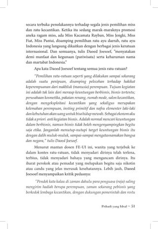 secara terbuka penolakannya terhadap segala jenis pemilihan miss
dan ratu kecantikan. Ketika itu sedang marak-maraknya promosi
aneka ragam miss, ada Miss Kacamata Rayban, Miss Jengki, Miss
Fiat, Miss Pantai, disamping pemilihan ratu ayu daerah, ratu ayu
Indonesia yang langsung dikaitkan dengan berbagai jenis keratuan
internasional. Dan semuanya, tulis Daoed Joesoef, ”menyatakan
demi manfaat dan kegunaan (pariwisata) serta keharuman nama
dan martabat Indonesia.”
Apa kata Daoed Joesoef tentang semua jenis ratu-ratuan?
”Pemilihan ratu-ratuan seperti yang dilakukan sampai sekarang
adalah suatu penipuan, disamping pelecehan terhadap hakikat
keperempuanan dari makhluk (manusia) perempuan. Tujuan kegiatan
ini adalah tak lain dari meraup keuntungan berbisnis, bisnis tertentu;
perusahaan kosmetika, pakaian renang, rumah mode, salon kecantikan,
dengan mengeksploitasi kecantikan yang sekaligus merupakan
kelemahan perempuan, insting primitif dan nafsu elementer laki-laki
dan kebutuhan akan uang untuk bisa hidup mewah. Sebagai ekonom aku
tidak a priori anti kegiatan bisnis. Adalah normal mencari keuntungan
dalam berbisnis, namun bisnis tidak boleh mengenyampingkan begitu
saja etika. Janganlah menutup-nutupi target keuntungan bisnis itu
dengan dalih muluk-muluk, sampai-sampai mengatasnamakan bangsa
dan negara,” tulis Daoed Joesoef.

Menurut mantan dosen FE-UI ini, wanita yang terjebak ke
dalam kontes ratu-ratuan, tidak menyadari dirinya telah terlena,
terbius, tidak menyadari bahaya yang mengancam dirinya. Itu
ibarat perokok atau pemadat yang melupakan begitu saja nikotin
atau candu yang jelas merusak kesehatannya. Lebih jauh, Daoed
Joesoef menyampaikan kritik pedasnya:
”Pendek kata kalau di zaman dahulu para penguasa (raja) saling
mengirim hadiah berupa perempuan, zaman sekarang pebisnis yang
berkedok lembaga kecantikan, dengan dukungan pemerintah dan restu
Pribadi yang Ideal ~ 51

 