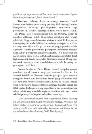 publik, mengirim perempuan pilihan untuk turut ”meramaikan” pesta
kecantikan perempuan di forum internasional.”

Dari 900 halaman lebih memoarnya tersebut, Daoed
Joesoef memberikan porsi cukup panjang (hal. 649-657) untuk
menguraikan buruknya praktik-praktik ratu-ratuan bagi
perempuan itu sendiri. Perempuan tentu boleh tampil cantik.
Tapi, Daoed Joesoef mengingatkan tiga hal. Pertama, jangan ia
diumbar, dibiarkan untuk dieksploitasi seenaknya oleh orang/
pihak lain hingga membahayakan dirinya sendiri. Kedua, jangan
memupuknya secara berlebihan, karena bagaimana pun kecantikan
itu hanya setebal kulit. Ketiga, kecantikan yang dipupuk dan lalu
dijadikan standar personalitas perempuan berpotensi menjadi
liang kubur perempuan yang bersangkutan. Bila kecantikan itu
redup, karena hanya setebal kulit, berarti perempuan itu tidak dapat
lagi memenuhi standar yang telah dipatoknya sendiri. Orang lain,
termasuk suaminya, akan membelakanginya, lalu berpaling ke
perempuan cantik lain.
Semasa belajar di Paris, Daoed Joesoef mengaku pernah
membaca sebuah kasus seorang guru matematika dipecat oleh
Menteri Pendidikan Nasional Perancis, gara-gara guru tersebut
mengikuti kontes ratu kecantikan daerah yang merupakan awal
dari pemilihan ratu kecantikan nasional. Ketika itu tidak ada media
yang membelanya, karena publik mengangga kegiatan seperti itu
tidak pantas dilakukan seorang guru. Karena itu, menurutnya, jika
ada pendidik yang membela kegiatan pemilihan ratu ayu, pantas
sekali dipertanyakan bagaimana keadaan nuraninya.
”Apa kata inteleknya tidak perlu dipersoalkan, karena sekarang
ini keintelektualan bisa disewa per hari, per minggu, per bulan, per
tahun, bahkan permanen, dengan honor yang lumayan. Artinya, even
seorang intelek bisa saja melacurkan kemurnian inteleknya karena
nurani sudah diredam oleh uang,” tulis Daoed Joesoef.

 ~ Pendidikan Islam: Membentuk Manusia Berkarakter ...

 