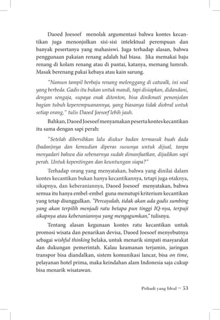 Daoed Joesoef menolak argumentasi bahwa kontes kecan­
tikan juga menonjolkan sisi-sisi intelektual perempuan dan
banyak pesertanya yang mahasiswi. Juga terhadap alasan, bahwa
penggunaan pakaian renang adalah hal biasa. Jika memakai baju
renang di kolam renang atau di pantai, katanya, memang lumrah.
Masak berenang pakai kebaya atau kain sarung.
”Namun tampil berbaju renang melenggang di catwalk, ini soal
yang berbeda. Gadis itu bukan untuk mandi, tapi disiapkan, didandani,
dengan sengaja, supaya enak ditonton, bisa dinikmati penonjolan
bagian tubuh keperempuanannya, yang biasanya tidak diobral untuk
setiap orang,” tulis Daoed Joesoef lebih jauh.

Bahkan, Daoed Joesoef menyamakan peserta kontes kecantikan
itu sama dengan sapi perah:
”Setelah dibersihkan lalu diukur badan termasuk buah dada
(badan)nya dan kemudian diperas susunya untuk dijual, tanpa
menyadari bahwa dia sebenarnya sudah dimanfaatkan, dijadikan sapi
perah. Untuk kepentingan dan keuntungan siapa?”

Terhadap orang yang menyatakan, bahwa yang dinilai dalam
kontes kecantikan bukan hanya kecantikannya, tetapi juga otaknya,
sikapnya, dan keberaniannya, Daoed Joesoef menyatakan, bahwa
semua itu hanya embel-embel guna menutupi kriterium kecantikan
yang tetap diunggulkan. ”Percayalah, tidak akan ada gadis sumbing
yang akan terpilih menjadi ratu betapa pun tinggi IQ-nya, terpuji
sikapnya atau keberaniannya yang mengagumkan,” tulisnya.
Tentang alasan kegunaan kontes ratu kecantikan untuk
promosi wisata dan penarikan devisa, Daoed Joesoef menyebutnya
sebagai wishful thinking belaka, untuk menarik simpati masyarakat
dan dukungan pemerintah. Kalau keamanan terjamin, jaringan
transpor bisa diandalkan, sistem komunikasi lancar, bisa on time,
pelayanan hotel prima, maka keindahan alam Indonesia saja cukup
bisa menarik wisatawan.
Pribadi yang Ideal ~ 53

 