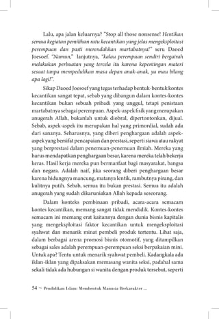 Lalu, apa jalan keluarnya? ”Stop all those nonsense! Hentikan
semua kegiatan pemilihan ratu kecantikan yang jelas mengeksploitasi
perempuan dan pasti merendahkan martabatnya!” seru Daoed
Joesoef. “Namun,” lanjutnya, “kalau perempuan sendiri bergairah
melakukan perbuatan yang tercela itu karena kepentingan materi
sesaat tanpa mempedulikan masa depan anak-anak, ya mau bilang
apa lagi!”.
Sikap Daoed Joesoef yang tegas terhadap bentuk-bentuk kontes
kecantikan sangat tepat, sebab yang dibangun dalam kontes-kontes
kecantikan bukan sebuah pribadi yang unggul, tetapi penistaan
martabatnya sebagai perempuan. Aspek-aspek fisik yang merupakan
anugerah Allah, bukanlah untuk diobral, dipertontonkan, dijual.
Sebab, aspek-aspek itu merupakan hal yang primordial, sudah ada
dari sananya. Seharusnya, yang diberi penghargaan adalah aspekaspek yang bersifat pencapaian dan prestasi, seperti siawa atau rakyat
yang berprestasi dalam penemuan-penemuan ilmiah. Mereka yang
harus mendapatkan penghargaan besar, karena mereka telah bekerja
keras. Hasil kerja mereka pun bermanfaat bagi masyarakat, bangsa
dan negara. Adalah naif, jika seorang diberi penghargaan besar
karena hidungnya mancung, matanya lentik, rambutnya pirang, dan
kulitnya putih. Sebab, semua itu bukan prestasi. Semua itu adalah
anugerah yang sudah dikaruniakan Allah kepada seseorang.
Dalam konteks pembinaan pribadi, acara-acara semacam
kontes kecantikan, memang sangat tidak mendidik. Kontes-kontes
semacam ini memang erat kaitannya dengan dunia bisnis kapitalis
yang mengeksploitasi faktor kecantikan untuk mengeksploitasi
syahwat dan menarik minat pembeli produk tertentu. Lihat saja,
dalam berbagai arena promosi bisnis otomotif, yang ditampilkan
sebagai sales adalah perempuan-perempuan seksi berpakaian mini.
Untuk apa? Tentu untuk menarik syahwat pembeli. Kadangkala ada
iklan-iklan yang dipaksakan memasang wanita seksi, padahal sama
sekali tidak ada hubungan si wanita dengan produk tersebut, seperti
 ~ Pendidikan Islam: Membentuk Manusia Berkarakter ...

 