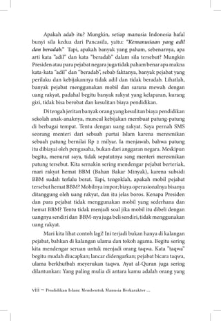 Apakah adab itu? Mungkin, setiap manusia Indonesia hafal
bunyi sila kedua dari Pancasila, yaitu: “Kemanusiaan yang adil
dan beradab.” Tapi, apakah banyak yang paham, sebenarnya, apa
arti kata ”adil” dan kata ”beradab” dalam sila tersebut? Mungkin
Presiden atau para pejabat negara juga tidak paham benar apa makna
kata-kata “adil” dan “beradab”, sebab faktanya, banyak pejabat yang
perilaku dan kebijakannya tidak adil dan tidak beradab. Lihatlah,
banyak pejabat menggunakan mobil dan sarana mewah dengan
uang rakyat, padahal begitu banyak rakyat yang kelaparan, kurang
gizi, tidak bisa berobat dan kesulitan biaya pendidikan.
Di tengah jeritan banyak orang yang kesulitan biaya pendidikan
sekolah anak-anaknya, muncul kebijakan membuat patung-patung
di berbagai tempat. Tentu dengan uang rakyat. Saya pernah SMS
seorang menteri dari sebuah partai Islam karena meresmikan
sebuah patung bernilai Rp 2 milyar. Ia menjawab, bahwa patung
itu dibiayai oleh pengusaha, bukan dari anggaran negara. Meskipun
begitu, menurut saya, tidak sepatutnya sang menteri meresmikan
patung tersebut. Kita semakin sering mendengar pejabat berteriak,
mari rakyat hemat BBM (Bahan Bakar Minyak), karena subsidi
BBM sudah terlalu berat. Tapi, tengoklah, apakah mobil pejabat
tersebut hemat BBM? Mobilnya impor; biaya operasionalnya bisanya
ditanggung oleh uang rakyat, dan itu jelas boros. Kenapa Presiden
dan para pejabat tidak menggunakan mobil yang sederhana dan
hemat BBM? Tentu tidak menjadi soal jika mobil itu dibeli dengan
uangnya sendiri dan BBM-nya juga beli sendiri, tidak menggunakan
uang rakyat.
Mari kita lihat contoh lagi! Ini terjadi bukan hanya di kalangan
pejabat, bahkan di kalangan ulama dan tokoh agama. Begitu sering
kita mendengar seruan untuk menjadi orang taqwa. Kata ”taqwa”
begitu mudah diucapkan; lancar didengarkan; pejabat bicara taqwa,
ulama berkhutbah meyerukan taqwa. Ayat al-Quran juga sering
dilantunkan: Yang paling mulia di antara kamu adalah orang yang
 ~ Pendidikan Islam: Membentuk Manusia Berkarakter ...

 