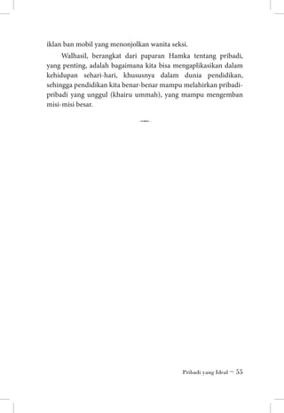 iklan ban mobil yang menonjolkan wanita seksi.
Walhasil, berangkat dari paparan Hamka tentang pribadi,
yang penting, adalah bagaimana kita bisa mengaplikasikan dalam
kehidupan sehari-hari, khususnya dalam dunia pendidikan,
sehingga pendidikan kita benar-benar mampu melahirkan pribadipribadi yang unggul (khairu ummah), yang mampu mengemban
misi-misi besar.

7

Pribadi yang Ideal ~ 55

 