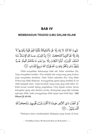 BAB IV
MEMBANGUN TRADISI ILMU DALAM ISLAM

‫ﭤ ﭥ ﭦ ﭧ ﭨ ﭩ ﭪ ﭫ ﭬ ﭭ ﭮ ﭯﭰ ﭱ‬
‫ﭲ ﭳ ﭴ ﭵ ﭶ ﭷ ﭸ ﭹ ﭺ ﭻ ﭼﭽ ﭾ‬
‫ﭿﮀﮁﮂﮃ ﮄ ﮅﮆﮇﮈ ﮉ‬

‫ﮊﮋ ﮌ ﮍ ﮎ ﮏ ﮐ ﮑ ﮒ ﮓ ﮔ‬

”Allah menyatakan bahwasanya tidak ada Tuhan melainkan Dia,
Yang menegakkan keadilan. Para malaikat dan orang-orang yang berilmu
(juga menyatakan demikian). Tiada Tuhan melainkan Dia, Yang Maha
Perkasa lagi Maha Bijaksana. Sesungguhnya agama (yang diridhai) di sisi
Allah hanyalah Islam. Tiada berselisih orang-orang yang telah diberi AlKitab kecuali sesudah datang pengetahuan (’ilm) kepada mereka, karena
kedengkian (yang ada) diantara mereka. Barangsiapa yang kafir terhadap
ayat-ayat Allah, maka sesungguhnya Allah sangat cepat hisab-Nya.” (Ali
IMran [3] :18-19).

‫ﭢﭣ ﭤ ﭥﭦﭧﭨﭩﭪﭫﭬﭭ ﭮ‬

‫ﭯ ﭰﭱ ... ﭵ‬

”Walaupun kamu membelanjakan (kekayaan) yang berada di bumi,
~ Pendidikan Islam: Membentuk Manusia Berkarakter ...~

 