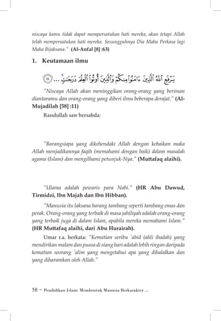 niscaya kamu tidak dapat mempersatukan hati mereka, akan tetapi Allah
telah mempersatukan hati mereka. Sesungguhnya Dia Maha Perkasa lagi
Maha Bijaksana.” (Al-Anfal [8] :63)

1. 	 Keutamaan ilmu

‫ﰈ ﰉ ﰊ ﰋ ﰌ ﰍ ﰎ ﰏ ﰐﰑ ... ﰖ‬
”Niscaya Allah akan meninggikan orang-orang yang beriman
diantaramu dan orang-orang yang diberi ilmu beberapa derajat.” (AlMujadilah [58] :11)

Rasulullah saw bersabda:

”Barangsiapa yang dikehendaki Allah dengan kebaikan maka
Allah menjadikannya faqih (memahami dengan baik) dalam masalah
agama (Islam) dan mengilhami petunjuk-Nya.” (Muttafaq alaihi).

”Ulama adalah pewaris para Nabi.” (HR Abu Dawud,
Tirmidzi, Ibn Majah dan Ibn Hibban). 	
”Manusia itu laksana barang tambang seperti tambang emas dan
perak. Orang-orang yang terbaik di masa jahiliyah adalah orang-orang
yang terbaik juga di dalam Islam, apabila mereka memahami Islam.”
(HR Muttafaq alaihi, dari Abu Hurairah).

Umar r.a. berkata: ”Kematian seribu ’abid (ahli ibadah) yang
mendirikan malam dan puasa di siang hari adalah lebih ringan daripada
kematian seorang ’alim yang mengetahui apa yang dihalalkan dan
yang diharamkan oleh Allah.”

 ~ Pendidikan Islam: Membentuk Manusia Berkarakter ...

 
