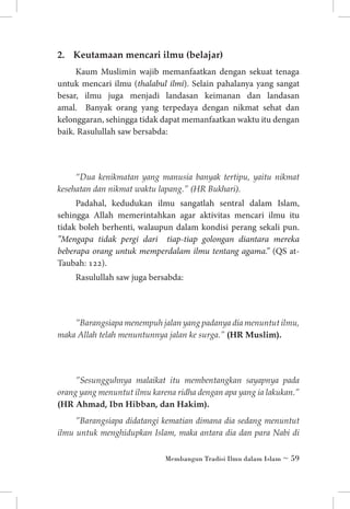 2. 	 Keutamaan mencari ilmu (belajar)
Kaum Muslimin wajib memanfaatkan dengan sekuat tenaga
untuk mencari ilmu (thalabul ilmi). Selain pahalanya yang sangat
besar, ilmu juga menjadi landasan keimanan dan landasan
amal. Banyak orang yang terpedaya dengan nikmat sehat dan
kelonggaran, sehingga tidak dapat memanfaatkan waktu itu dengan
baik. Rasulullah saw bersabda:

“Dua kenikmatan yang manusia banyak tertipu, yaitu nikmat
kesehatan dan nikmat waktu lapang.” (HR Bukhari).

Padahal, kedudukan ilmu sangatlah sentral dalam Islam,
sehingga Allah memerintahkan agar aktivitas mencari ilmu itu
tidak boleh berhenti, walaupun dalam kondisi perang sekali pun.
”Mengapa tidak pergi dari tiap-tiap golongan diantara mereka
beberapa orang untuk memperdalam ilmu tentang agama.” (QS atTaubah: 122).
Rasulullah saw juga bersabda:

”Barangsiapa menempuh jalan yang padanya dia menuntut ilmu,
maka Allah telah menuntunnya jalan ke surga.” (HR Muslim).

”Sesungguhnya malaikat itu membentangkan sayapnya pada
orang yang menuntut ilmu karena ridha dengan apa yang ia lakukan.”
(HR Ahmad, Ibn Hibban, dan Hakim).
”Barangsiapa didatangi kematian dimana dia sedang menuntut
ilmu untuk menghidupkan Islam, maka antara dia dan para Nabi di
Membangun Tradisi Ilmu dalam Islam ~ 59

 