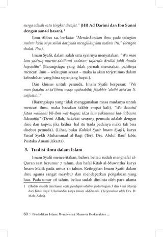surga adalah satu tingkat derajat.” (HR Ad Darimi dan Ibn Sunni
dengan sanad hasan). 	

Ibnu Abbas r.a. berkata: ”Mendiskusikan ilmu pada sebagian
malam lebih saya sukai daripada menghidupkan malam itu.” (dengan
shalat. Pen).
Imam Syafii, dalam salah satu syairnya menyatakan: ”Wa man
lam yadzuq murrat-ta’allumi saa’atan; tajarra’a dzullal jahli thuula
hayaatihi” (Barangsiapa yang tidak pernah merasakan pahitnya
mencari ilmu – walaupun sesaat – maka ia akan terjerumus dalam
kebodohan yang hina sepanjang hayat.).
Dan khusus untuk pemuda, Imam Syafii berpesan: ”Wa
man faatahu at-ta’liimu waqa syabaabihi; fakabbir ’alaihi arba’an liwafaatihi.”
(Barangsiapa yang tidak menggunakan masa mudanya untuk
mencari ilmu, maka bacakan takbir empat kali). ”Wa dzaatul
fataa wallaahi bil-ilmi wat-tuqaa; idza lam yakuunaa laa-i’tibaara
lidzaatihi” (Demi Allah, hakekat seorang pemuda adalah dengan
ilmu dan taqwa; jika kedua hal itu tiada padanya maka tak bisa
disebut pemuda). (Lihat, buku Koleksi Syair Imam Syafi’i, karya
Yusuf Syekh Muhammad al-Baqi (Terj. Drs. Abdul Rauf Jabir,
Pustaka Amani Jakarta).

3. 	 Tradisi ilmu dalam Islam
Imam Syafii menceritakan, bahwa beliau sudah menghafal alQuran saat berumur 7 tahun, dan hafal Kitab al-Muwattha’ karya
Imam Malik pada umur 10 tahun. Ketinggian Imam Syafii dalam
ilmu agama sangat masyhur dan mendapatkan pengakuan yang
luas. Pada umur 18 tahun, beliau sudah diminta oleh para ulama
	 (Hadits shahih dan hasan serta pendapat sahabat pada bagian 3 dan 4 ini dikutip
dari Kitab Ihya’ Ulumuddin karya Imam al-Ghazali. (Terjemahan oleh Drs. H.
Moh. Zuhri).

 ~ Pendidikan Islam: Membentuk Manusia Berkarakter ...

 