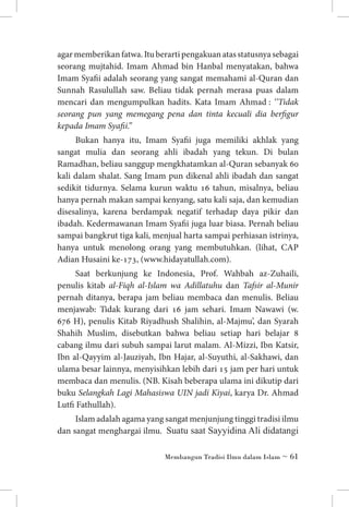 agar memberikan fatwa. Itu berarti pengakuan atas statusnya sebagai
seorang mujtahid. Imam Ahmad bin Hanbal menyatakan, bahwa
Imam Syafii adalah seorang yang sangat memahami al-Quran dan
Sunnah Rasulullah saw. Beliau tidak pernah merasa puas dalam
mencari dan mengumpulkan hadits. Kata Imam Ahmad : ‘’Tidak
seorang pun yang memegang pena dan tinta kecuali dia berfigur
kepada Imam Syafii.’’
Bukan hanya itu, Imam Syafii juga memiliki akhlak yang
sangat mulia dan seorang ahli ibadah yang tekun. Di bulan
Ramadhan, beliau sanggup mengkhatamkan al-Quran sebanyak 60
kali dalam shalat. Sang Imam pun dikenal ahli ibadah dan sangat
sedikit tidurnya. Selama kurun waktu 16 tahun, misalnya, beliau
hanya pernah makan sampai kenyang, satu kali saja, dan kemudian
disesalinya, karena berdampak negatif terhadap daya pikir dan
ibadah. Kedermawanan Imam Syafii juga luar biasa. Pernah beliau
sampai bangkrut tiga kali, menjual harta sampai perhiasan istrinya,
hanya untuk menolong orang yang membutuhkan. (lihat, CAP
Adian Husaini ke-173, (www.hidayatullah.com).
Saat berkunjung ke Indonesia, Prof. Wahbah az-Zuhaili,
penulis kitab al-Fiqh al-Islam wa Adillatuhu dan Tafsir al-Munir
pernah ditanya, berapa jam beliau membaca dan menulis. Beliau
menjawab: Tidak kurang dari 16 jam sehari. Imam Nawawi (w.
676 H), penulis Kitab Riyadhush Shalihin, al-Majmu’, dan Syarah
Shahih Muslim, disebutkan bahwa beliau setiap hari belajar 8
cabang ilmu dari subuh sampai larut malam. Al-Mizzi, Ibn Katsir,
Ibn al-Qayyim al-Jauziyah, Ibn Hajar, al-Suyuthi, al-Sakhawi, dan
ulama besar lainnya, menyisihkan lebih dari 15 jam per hari untuk
membaca dan menulis. (NB. Kisah beberapa ulama ini dikutip dari
buku Selangkah Lagi Mahasiswa UIN jadi Kiyai, karya Dr. Ahmad
Lutfi Fathullah).
Islam adalah agama yang sangat menjunjung tinggi tradisi ilmu
dan sangat menghargai ilmu. Suatu saat Sayyidina Ali didatangi
Membangun Tradisi Ilmu dalam Islam ~ 61

 