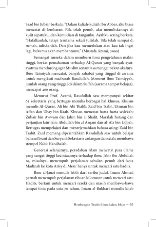 Saad bin Jubair berkata: ”Dalam kuliah-kuliah Ibn Abbas, aku biasa
mencatat di lembaran. Bila telah penuh, aku menuliskannya di
kulit sepatuku, dan kemudian di tanganku. Ayahku sering berkata:
”Hafalkanlah, tetapi terutama sekali tulislah. Bila telah sampai di
rumah, tuliskanlah. Dan jika kau memerlukan atau kau tak ingat
lagi, bukumu akan membantumu.” (Mustafa Azami, 2000)
Semangat mereka dalam memburu ilmu pengetahuan makin
tinggi, berkat pemahaman terhadap Al-Quran yang banyak ayatayatnya mendorong agar Muslim senantiasa menggunakan akalnya.
Ibnu Taimiyah mencatat, banyak sahabat yang tinggal di asrama
untuk mengikuti madrasah Rasulullah. Menurut Ibnu Taimiyyah,
jumlah orang yang tinggal di dalam Suffah (asrama tempat belajar),
mencapai 400 orang.
Menurut Prof. Azami, Rasulullah saw mempunyai sekitar
65 sek­ etaris yang bertugas menulis berbagai hal khusus. Khusus
r
menulis Al-Quran: Ali bin Abi Thalib, Zaid bin Tsabit, Utsman bin
Affan dan Ubay bin Kaab. Khusus mencatat harta-harta sedekah:
Zubair bin Awwam dan Jahm bin al Shalit. Masalah hutang dan
perjanjian lain-lain: Abdullah bin al Arqam dan al-Ala bin Uqbah.
Bertugas mempelajari dan menerjemahkan bahasa asing: Zaid bin
Tsabit. Zaid memang diperintahkan Rasulullah saw untuk belajar
bahasa Ibrani dan Suryani. Sekretaris cadangan dan selalu membawa
stempel Nabi: Handhalah.
Generasi selanjutnya, peradaban Islam mencatat para ulama
yang sangat tinggi kecintaannya terhadap ilmu. Jabir ibn Abdullah
ra, misalnya, menempuh perjalanan sebulan penuh dari kota
Madinah ke kota Arisy di Mesir hanya untuk mencari satu hadits.
Ibnu al-Jauzi menulis lebih dari seribu judul. Imam Ahmad
pernah menempuh perjalanan ribuan kilomater untuk mencari satu
Hadits, bertani untuk mencari rezeki dan masih membawa-bawa
tempat tinta pada usia 70 tahun. Imam al-Bukhari menulis kitab

Membangun Tradisi Ilmu dalam Islam ~ 63

 