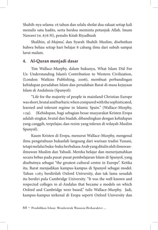 Shahih-nya selama 16 tahun dan selalu sholat dua rakaat setiap kali
menulis satu hadits, serta berdoa meminta petunjuk Allah. Imam
Nawawi (w. 676 H), penulis Kitab Riyadhush
Shalihin, al-Majmu’, dan Syarah Shahih Muslim, disebutkan
bahwa beliau setiap hari belajar 8 cabang ilmu dari subuh sampai
larut malam.

4. 	 Al-Quran menjadi dasar
Tim Wallace-Murphy, dalam bukunya, What Islam Did For
Us: Understanding Islam’s Contribution to Western Civilization,
(London: Watkins Publishing, 2006), membuat perbandingan
kehidupan peradaban Islam dan peradaban Barat di masa kejayaan
Islam di Andalusia (Spanyol):
“Life for the majority of people in mainland Christian Europe
was short, brutal and barbaric when compared with the sophisticated,
learned and tolerant regime in Islamic Spain.” (Wallace-Murphy,
129). 	 (Kehidupan, bagi sebagian besar masyarakat Kristen Eropa
adalah singkat, brutal dan biadab, dibandingkan dengan kehidupan
yang canggih, terpelajar, dan rezim yang toleran di wilayah Muslim
Spanyol).
Kaum Kristen di Eropa, menurut Wallace-Murphy, mengenal
ilmu pengetahuan bukanlah langsung dari warisan tradisi Yunani,
tetapi melalui buku-buku berbahasa Arab yang ditulis oleh ilmuwanilmuwan Muslim dan Yahudi. Mereka belajar dan menerjamahkan
secara bebas pada pusat-pusat pembelajaran Islam di Spanyol, yang
disebutnya sebagai “the greatest cultural centre in Europe”. Ketika
itu, Barat menjadikan kampus-kampus di Spanyol sebagai model.
Tahun 1263 berdirilah Oxford University, dan tak lama sesudah
itu berdiri pula Cambridge University. “It was the well known and
respected colleges in al-Andalus that became a models on which
Oxford and Cambridge were based,” tulis Wallace-Murphy. Jadi,
kampus-kampus terkenal di Eropa seperti Oxford University dan
 ~ Pendidikan Islam: Membentuk Manusia Berkarakter ...

 