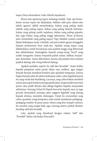 taqwa (Inna akramakum ’inda-Allaahi atqaakum).
Bicara dan ngomong taqwa memang mudah. Tapi, apa benarbenar seruan taqwa itu dijalankan, bahkan oleh para ulama dan
tokoh agama? Alllah menyebutkan, bahwa yang paling mulia
adalah yang paling taqwa, bukan yang paling banyak hartanya,
bukan yang paling cantik wajahnya, bukan yang paling populer,
dan juga bukan yang paling tinggi jabatannya. Pesan al-Quran
jelas: hormatilah yang paling taqwa! Tapi, lihatlah contoh-contoh
dalam kehidupan nyata. Lihatlah, saat para tokoh agama menggelar
hajatan perkawinan buat anak-nya. Apakah orang taqwa yang
didahulukan untuk bersalaman atau pejabat tinggi yang dihormati
dan didahulukan. Kadangkala, banyak orang-orang ”kecil” yang
sudah mengantri selama berpuluh-puluh menit, bahkan berjamjam, kemudian harus dihentikan, karena ada pejabat atau mantan
pejabat datang; ada orang terkenal datang.
Apakah perilaku seperti itu adil dan beradab? Suatu ketika
kepada pimpinan sautu partai Islam saya usulkan, agar jangan
banyak-banyak membuat bendera dan spanduk kampanye, karena
begitu banyak jalan di sekitar kediaman calon-calon legislatif partai
itu yang rusak dan berlobang. Lucunya, sang calon bukan membeli
semen atau aspal untuk m memperpaiki jalan, tetapi malah mencetak
poster dan profil dirinya lalu dibagi-bagikan kepada masyarakat
sekitarnya. Seorang Ustad di Depok bercerita kepada saya, ia juga
pernah menasehati seorang calon anggota legislatif yang datang
kepada dirinya, meminta dukungan. Ustad itu menasehati sang
calon, gunakan uang kampanye anda untuk membantu pedagangpedagang muslim di pasar-pasar rakyat yang kini terjepit rentenir.
Ini nasehat yang sangat baik, agar seorang aktivis politik Muslim
bersikap adil dan beradab.
Lalu, apakah yang dimaksud dengan makna ”adil” dan
”beradab” dalam sila kedua Pancasila?

Pengantar Penulis ~ ix

 